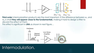 Intermodulation.
Third order intermodulation products are the most important. If the difference between w1 and
w2 is small they will appear close to the fundamentals, making it hard to design a filter to
discard the effect of them.
This effect is significant in LNA as shown in next figure…
 