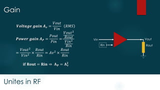 Unites in RF
Gain
Rin Rout
Vin Vout
𝑽𝒐𝒍𝒕𝒂𝒈𝒆 𝒈𝒂𝒊𝒏 𝑨 𝒗 =
𝑉𝑜𝑢𝑡
𝑉𝑖𝑛
𝑅𝑀𝑆
𝑷𝒐𝒘𝒆𝒓 𝒈𝒂𝒊𝒏 𝑨 𝑷 =
𝑃𝑜𝑢𝑡
𝑃𝑖𝑛
=
𝑉𝑜𝑢𝑡2
𝑅𝑜𝑢𝑡
𝑉𝑖𝑛2
𝑅𝑖𝑛
=
𝑉𝑜𝑢𝑡2
𝑉𝑖𝑛2
×
𝑅𝑜𝑢𝑡
𝑅𝑖𝑛
= 𝐴𝑣2
×
𝑅𝑜𝑢𝑡
𝑅𝑖𝑛
𝐢𝐟 𝐑𝐨𝐮𝐭 = 𝐑𝐢𝐧 ⇒ 𝐀 𝐏 = 𝐀 𝐯
𝟐
 