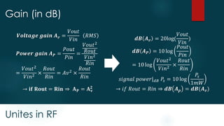 Unites in RF
Gain (in dB)
𝒅𝑩 𝑨 𝒗 = 20log(
𝑉𝑜𝑢𝑡
𝑉𝑖𝑛
)
𝒅𝑩 𝑨 𝑷 = 10 log
𝑃𝑜𝑢𝑡
𝑃𝑖𝑛
= 10 log
𝑉𝑜𝑢𝑡2
𝑉𝑖𝑛2
×
𝑅𝑜𝑢𝑡
𝑅𝑖𝑛
𝑠𝑖𝑔𝑛𝑎𝑙 𝑝𝑜𝑤𝑒𝑟| 𝑑𝐵 𝑃𝑠 = 10 log
𝑃𝑠
1𝑚𝑊
→ 𝑖𝑓 𝑅𝑜𝑢𝑡 = 𝑅𝑖𝑛 ⇒ 𝒅𝑩 𝑨 𝒑 = 𝒅𝑩(𝑨 𝒗)
𝑽𝒐𝒍𝒕𝒂𝒈𝒆 𝒈𝒂𝒊𝒏 𝑨 𝒗 =
𝑉𝑜𝑢𝑡
𝑉𝑖𝑛
𝑅𝑀𝑆
𝑷𝒐𝒘𝒆𝒓 𝒈𝒂𝒊𝒏 𝑨 𝑷 =
𝑃𝑜𝑢𝑡
𝑃𝑖𝑛
=
𝑉𝑜𝑢𝑡2
𝑅𝑜𝑢𝑡
𝑉𝑖𝑛2
𝑅𝑖𝑛
=
𝑉𝑜𝑢𝑡2
𝑉𝑖𝑛2
×
𝑅𝑜𝑢𝑡
𝑅𝑖𝑛
= 𝐴𝑣2 ×
𝑅𝑜𝑢𝑡
𝑅𝑖𝑛
→ 𝐢𝐟 𝐑𝐨𝐮𝐭 = 𝐑𝐢𝐧 ⇒ 𝐀 𝐏 = 𝐀 𝐯
𝟐
 