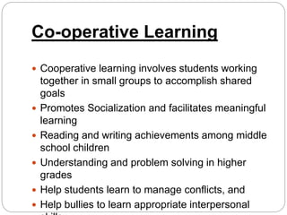 Co-operative Learning
 Cooperative learning involves students working
together in small groups to accomplish shared
goals
 Promotes Socialization and facilitates meaningful
learning
 Reading and writing achievements among middle
school children
 Understanding and problem solving in higher
grades
 Help students learn to manage conflicts, and
 Help bullies to learn appropriate interpersonal
 