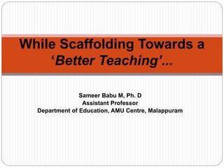 Sameer Babu M, Ph. D
Assistant Professor
Department of Education, AMU Centre, Malappuram
While Scaffolding Towards a
‘Better Teaching’...
 
