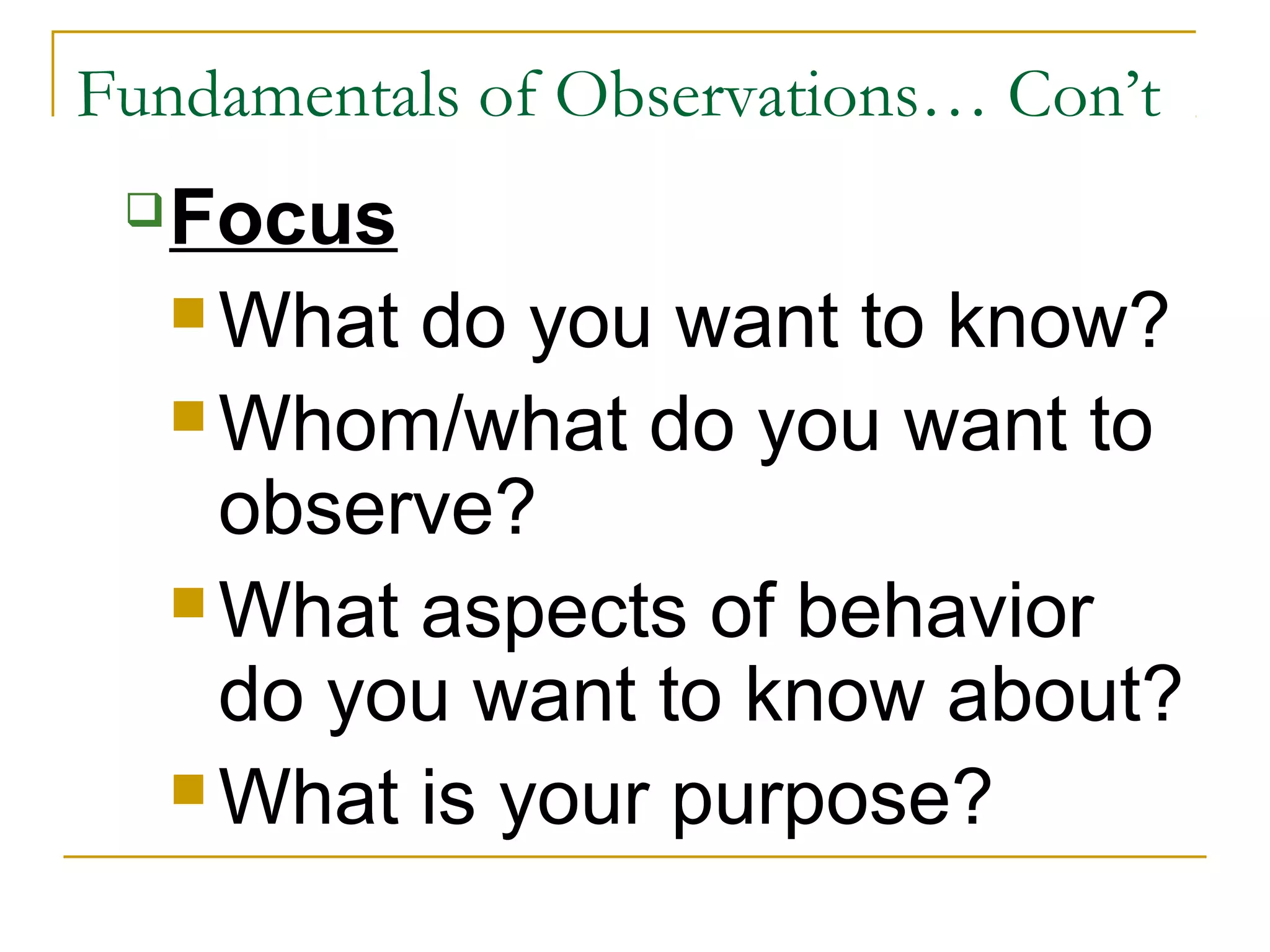 Fundamentals of Observations… Con’t
Focus
 What do you want to know?
 Whom/what do you want to
observe?
 What aspects of behavior
do you want to know about?
 What is your purpose?
 