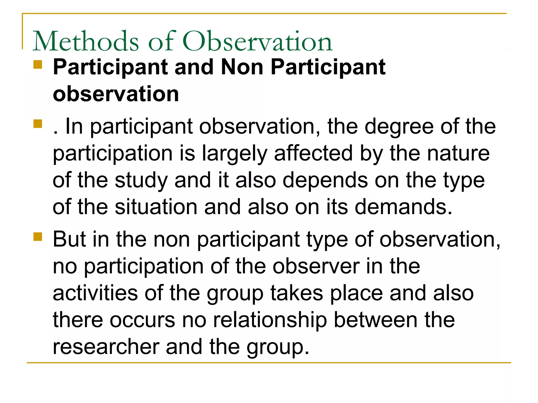 Methods of Observation
 Participant and Non Participant
observation
 . In participant observation, the degree of the
participation is largely affected by the nature
of the study and it also depends on the type
of the situation and also on its demands.
 But in the non participant type of observation,
no participation of the observer in the
activities of the group takes place and also
there occurs no relationship between the
researcher and the group.
 