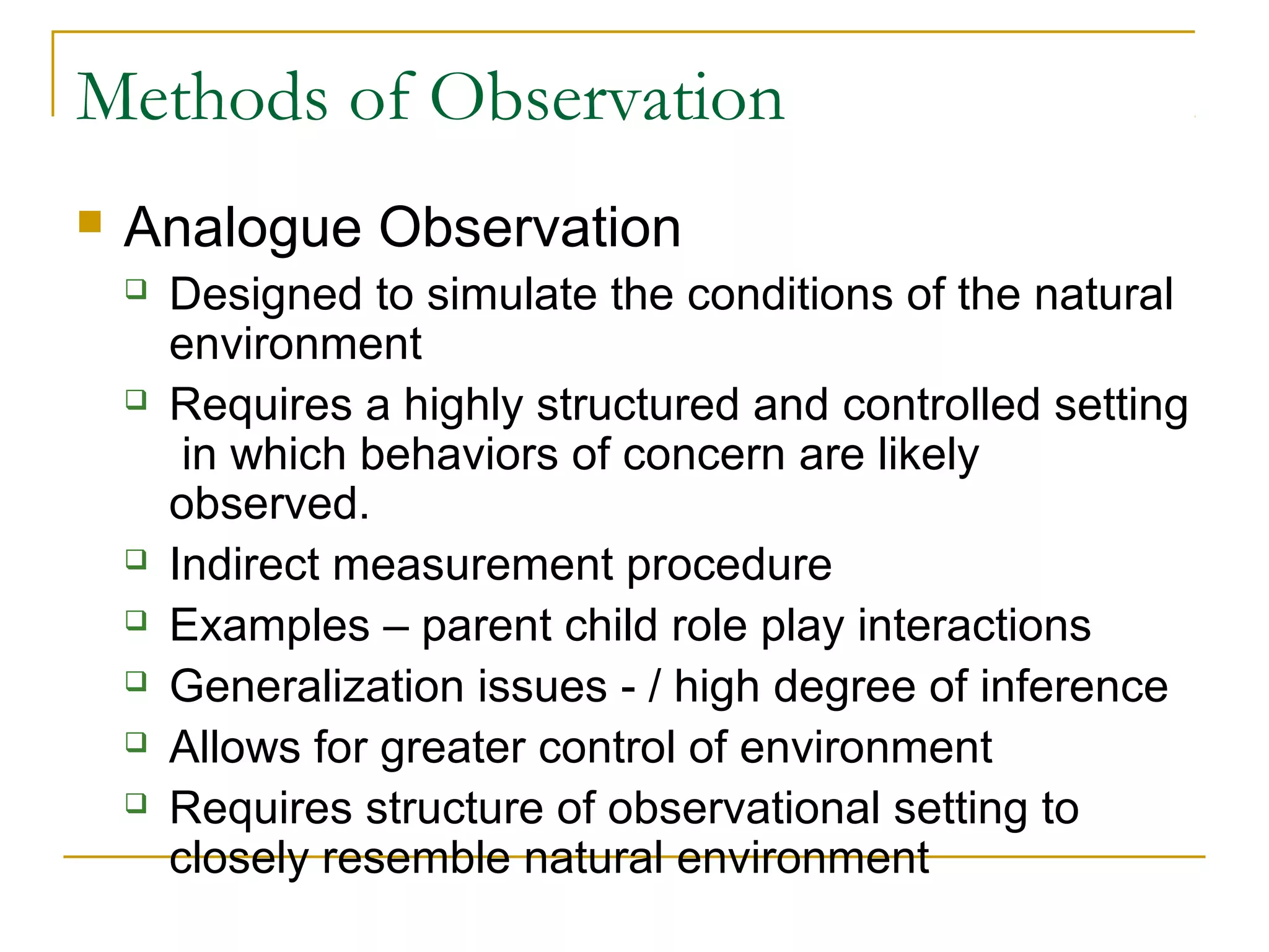 Methods of Observation
 Analogue Observation
 Designed to simulate the conditions of the natural
environment
 Requires a highly structured and controlled setting
in which behaviors of concern are likely
observed.
 Indirect measurement procedure
 Examples – parent child role play interactions
 Generalization issues - / high degree of inference
 Allows for greater control of environment
 Requires structure of observational setting to
closely resemble natural environment
 