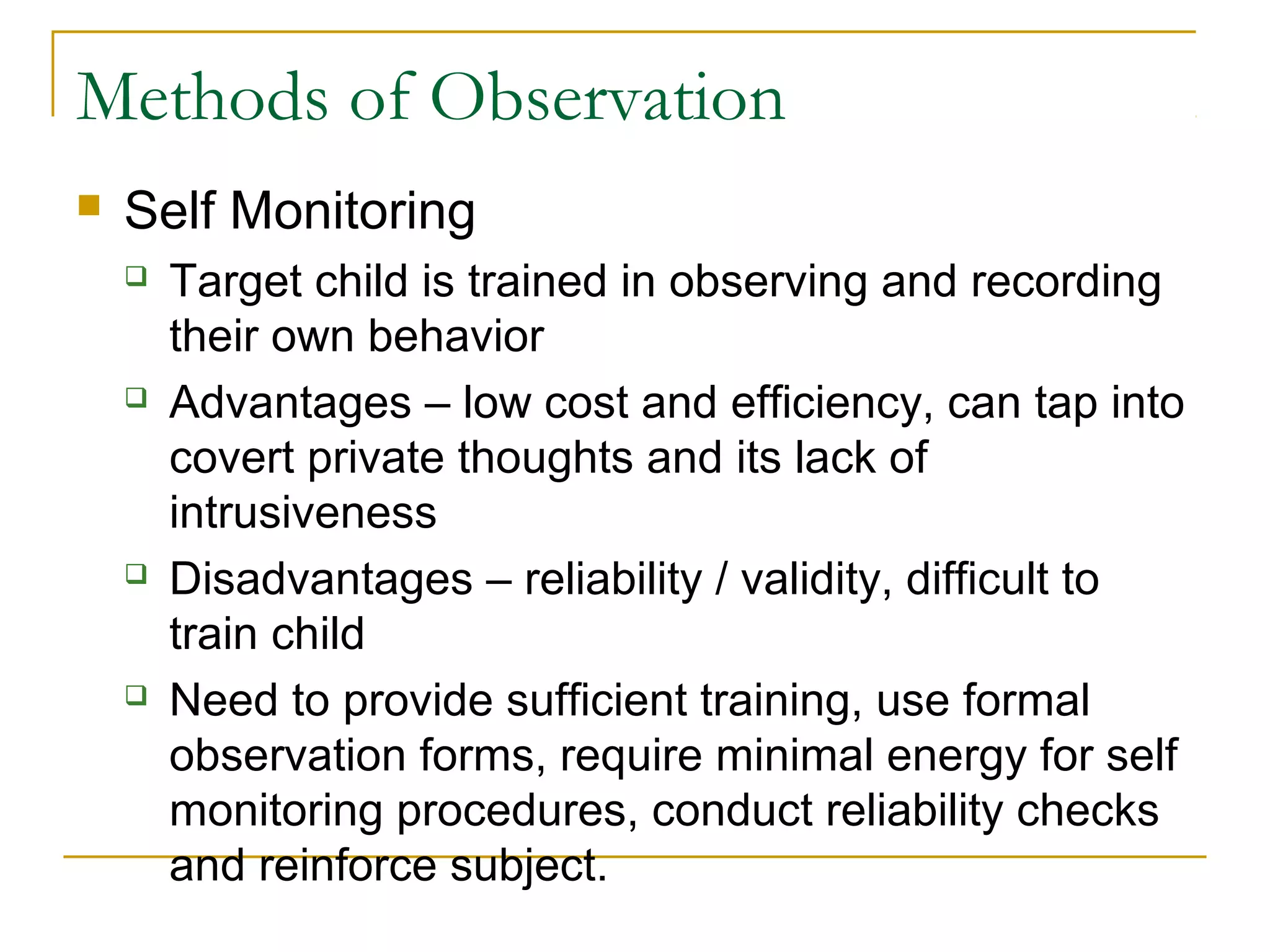Methods of Observation
 Self Monitoring
 Target child is trained in observing and recording
their own behavior
 Advantages – low cost and efficiency, can tap into
covert private thoughts and its lack of
intrusiveness
 Disadvantages – reliability / validity, difficult to
train child
 Need to provide sufficient training, use formal
observation forms, require minimal energy for self
monitoring procedures, conduct reliability checks
and reinforce subject.
 