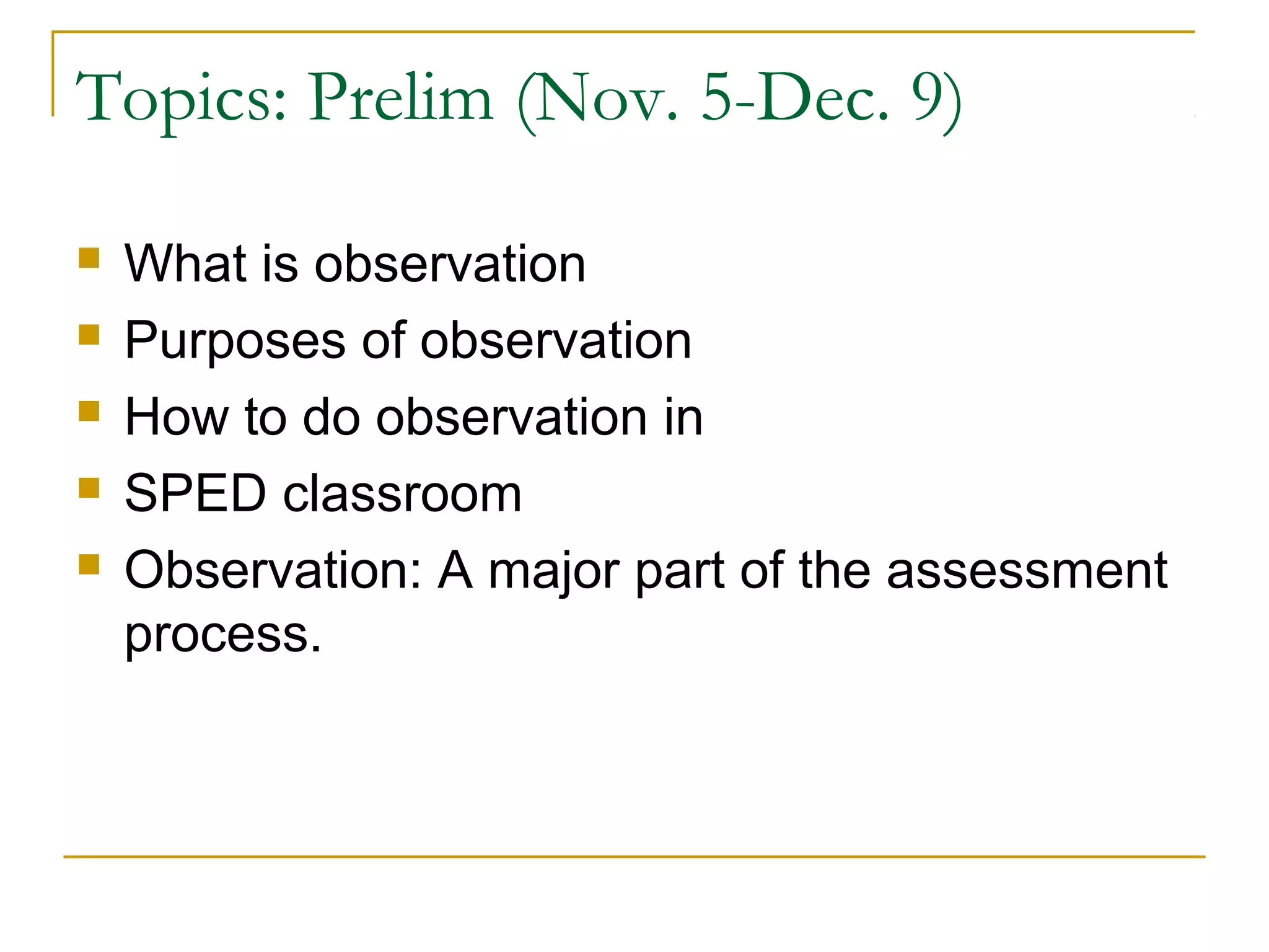 Topics: Prelim (Nov. 5-Dec. 9)
 What is observation
 Purposes of observation
 How to do observation in
 SPED classroom
 Observation: A major part of the assessment
process.
 