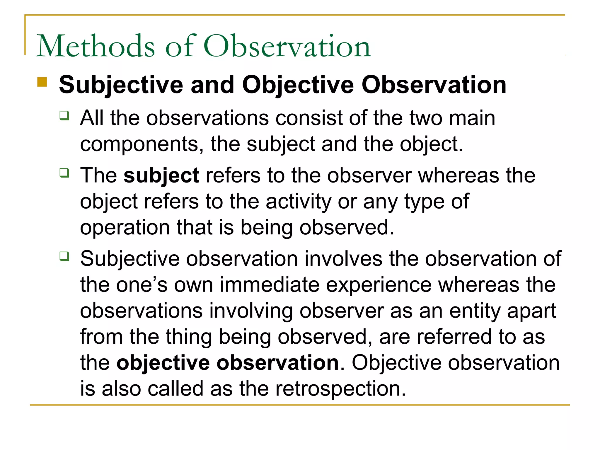 Methods of Observation
 Subjective and Objective Observation
 All the observations consist of the two main
components, the subject and the object.
 The subject refers to the observer whereas the
object refers to the activity or any type of
operation that is being observed.
 Subjective observation involves the observation of
the one’s own immediate experience whereas the
observations involving observer as an entity apart
from the thing being observed, are referred to as
the objective observation. Objective observation
is also called as the retrospection.
 
