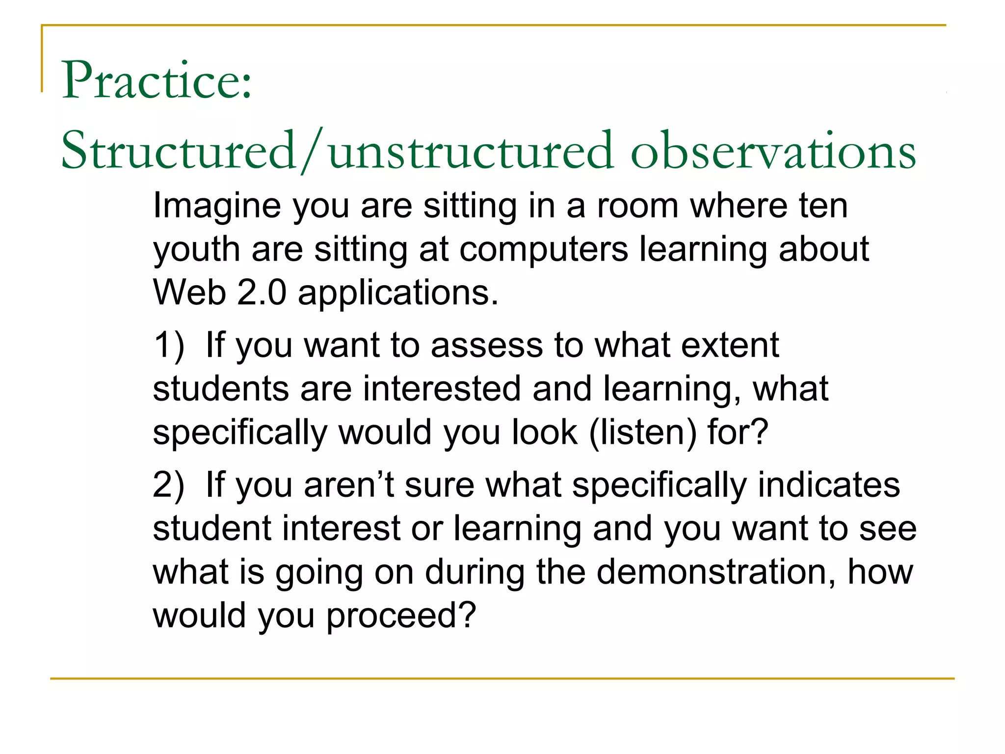Practice:
Structured/unstructured observations
Imagine you are sitting in a room where ten
youth are sitting at computers learning about
Web 2.0 applications.
1) If you want to assess to what extent
students are interested and learning, what
specifically would you look (listen) for?
2) If you aren’t sure what specifically indicates
student interest or learning and you want to see
what is going on during the demonstration, how
would you proceed?
 