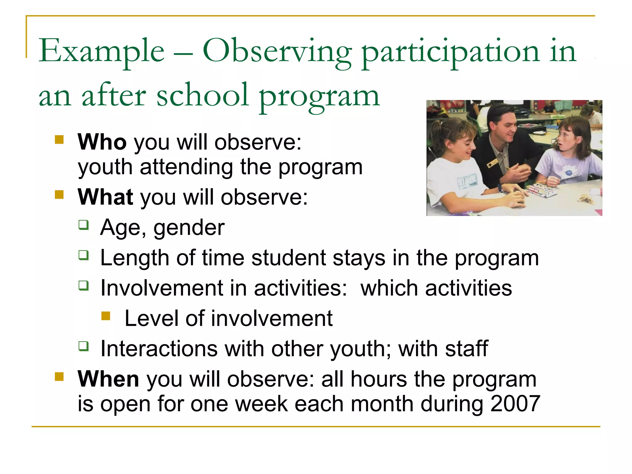 Example – Observing participation in
an after school program
 Who you will observe:
youth attending the program
 What you will observe:
 Age, gender
 Length of time student stays in the program
 Involvement in activities: which activities
 Level of involvement
 Interactions with other youth; with staff
 When you will observe: all hours the program
is open for one week each month during 2007
 