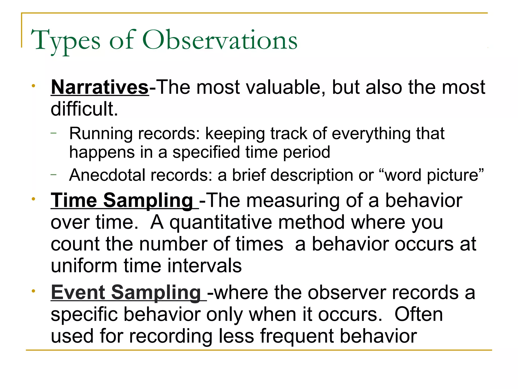 Types of Observations
• Narratives-The most valuable, but also the most
difficult.
– Running records: keeping track of everything that
happens in a specified time period
– Anecdotal records: a brief description or “word picture”
• Time Sampling -The measuring of a behavior
over time. A quantitative method where you
count the number of times a behavior occurs at
uniform time intervals
• Event Sampling -where the observer records a
specific behavior only when it occurs. Often
used for recording less frequent behavior
 