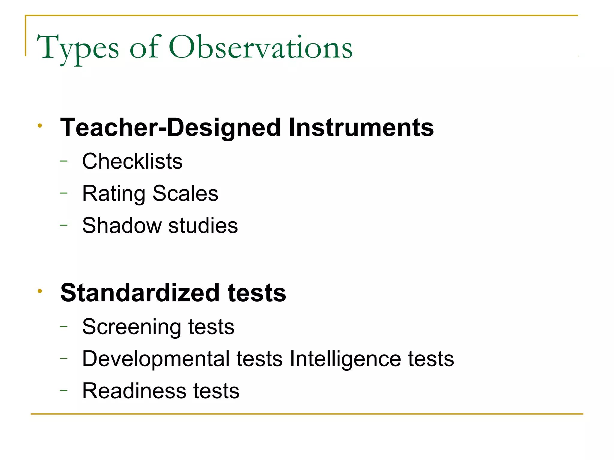 Types of Observations
• Teacher-Designed Instruments
– Checklists
– Rating Scales
– Shadow studies
• Standardized tests
– Screening tests
– Developmental tests Intelligence tests
– Readiness tests
 