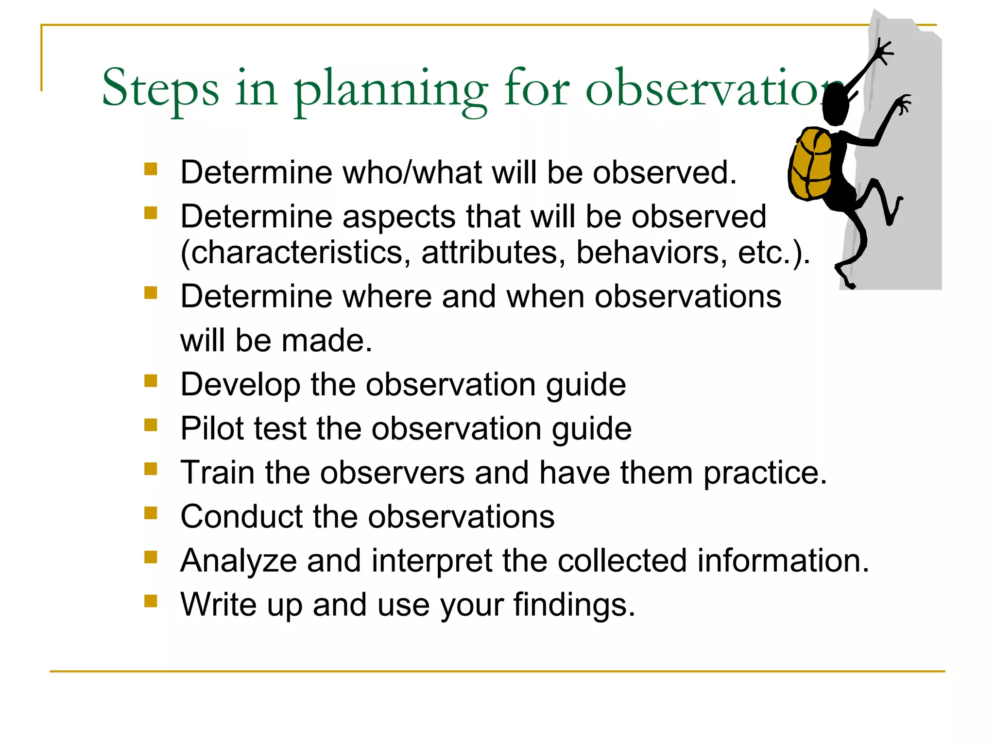 Steps in planning for observation
 Determine who/what will be observed.
 Determine aspects that will be observed
(characteristics, attributes, behaviors, etc.).
 Determine where and when observations
will be made.
 Develop the observation guide
 Pilot test the observation guide
 Train the observers and have them practice.
 Conduct the observations
 Analyze and interpret the collected information.
 Write up and use your findings.
 