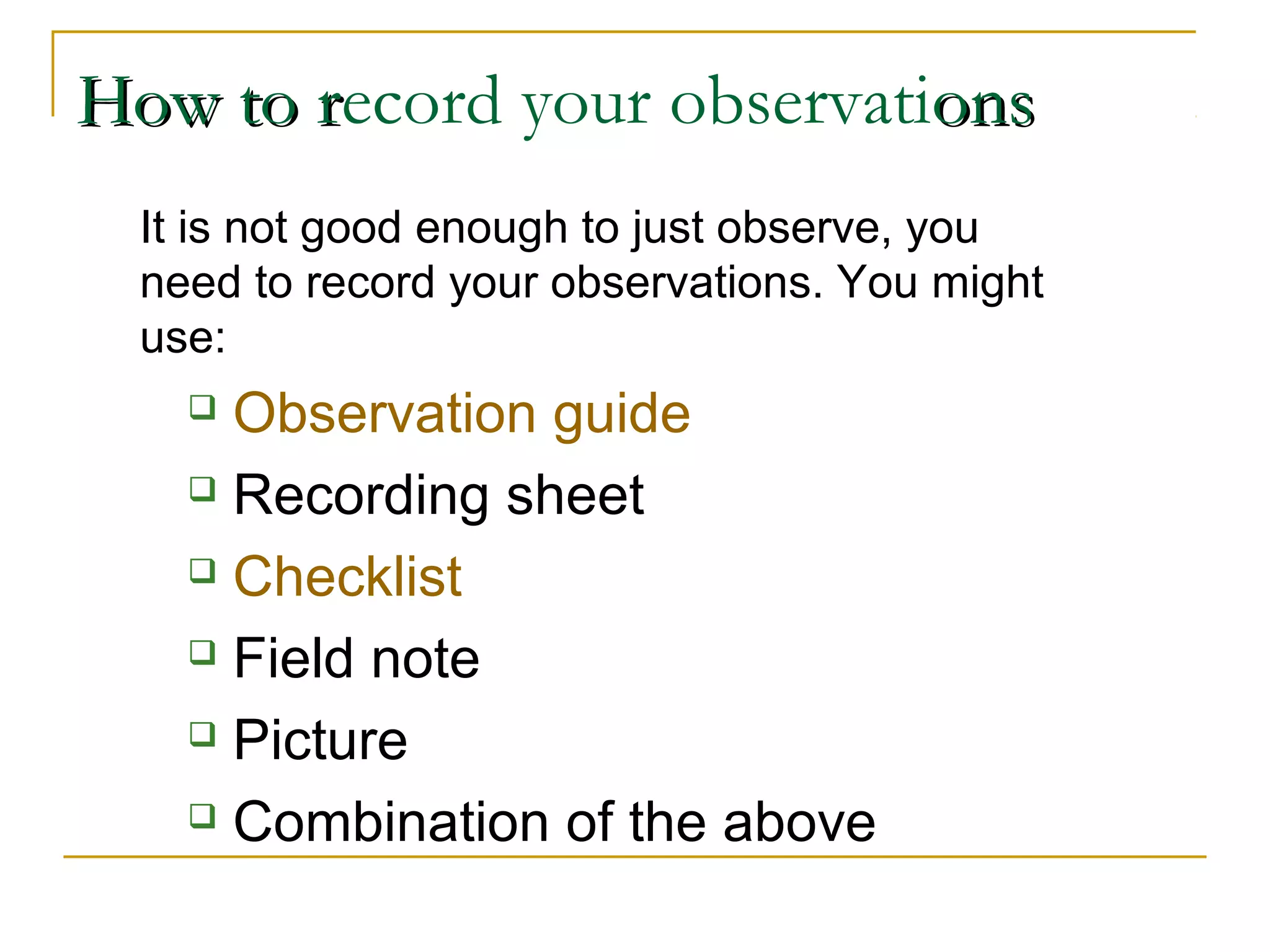 How to rHow to record your observationsons
It is not good enough to just observe, you
need to record your observations. You might
use:
 Observation guide
 Recording sheet
 Checklist
 Field note
 Picture
 Combination of the above
 