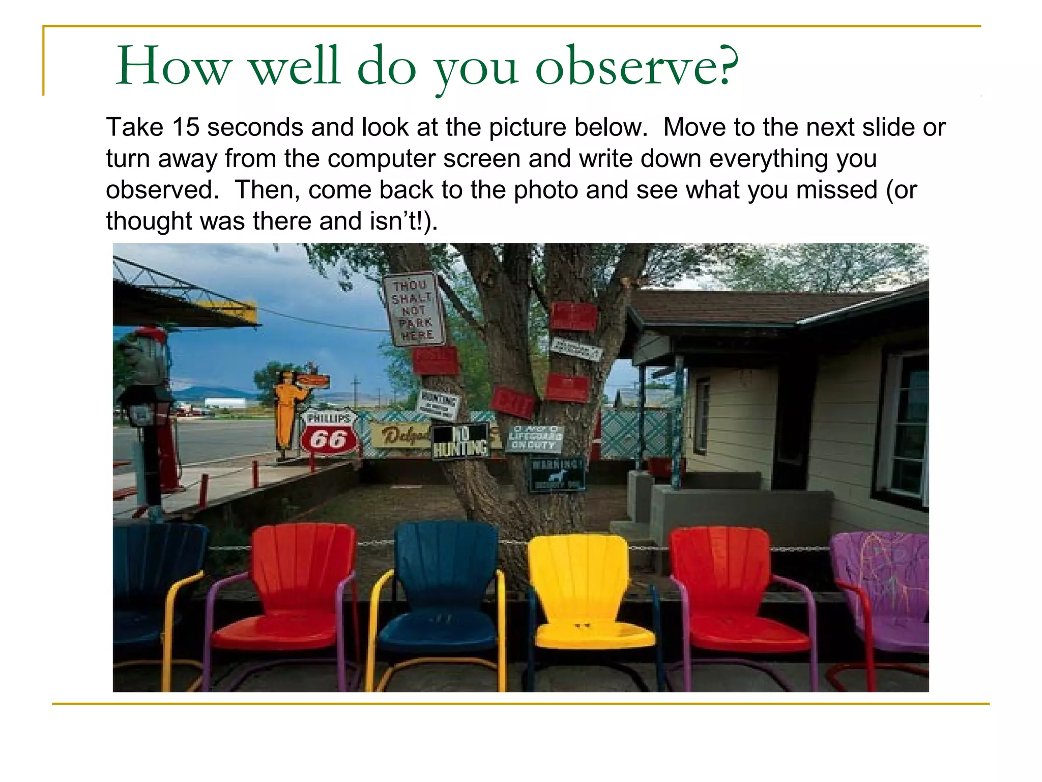 How well do you observe?
Take 15 seconds and look at the picture below. Move to the next slide or
turn away from the computer screen and write down everything you
observed. Then, come back to the photo and see what you missed (or
thought was there and isn’t!).
 