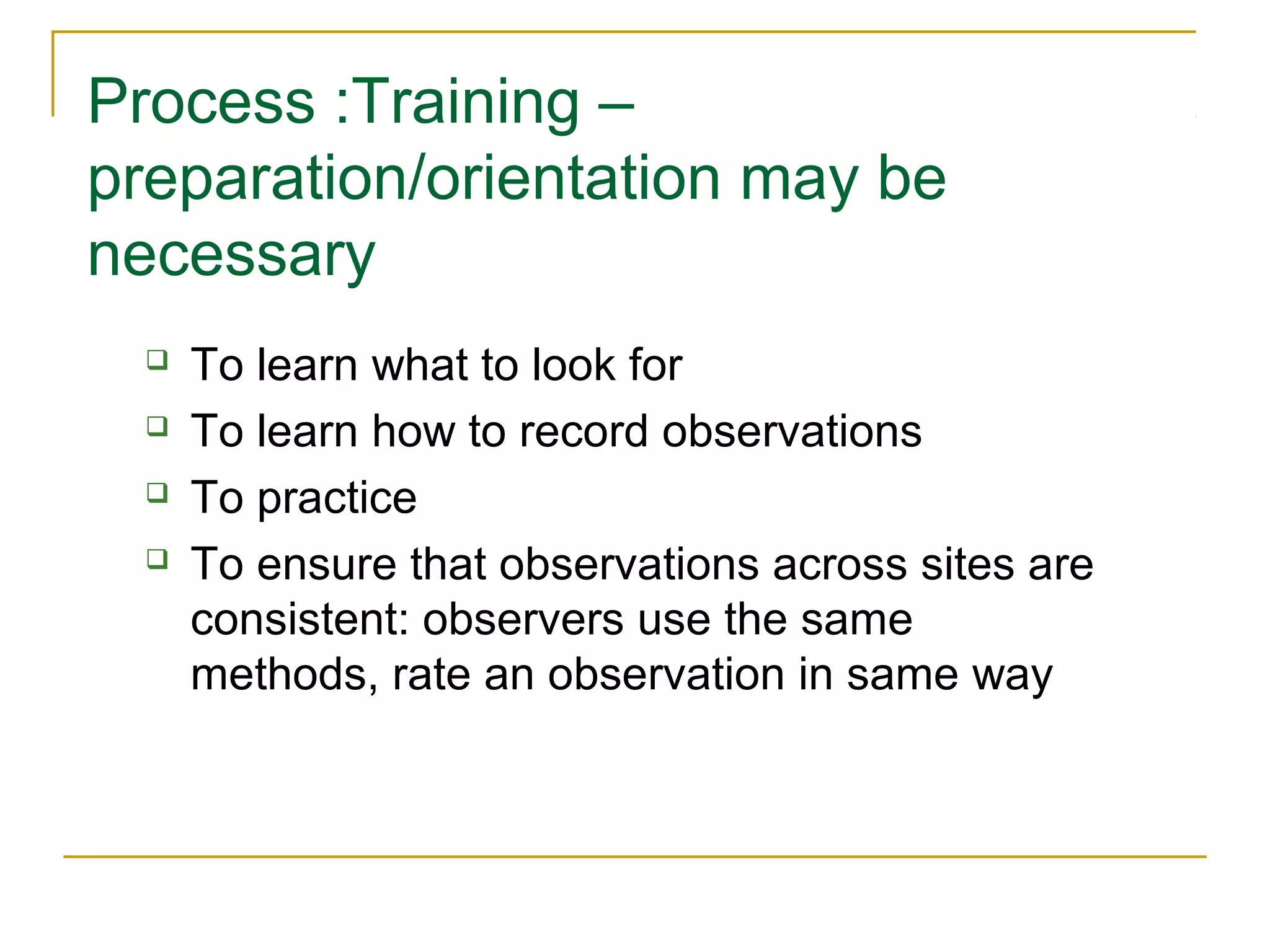 Process :Training –
preparation/orientation may be
necessary
 To learn what to look for
 To learn how to record observations
 To practice
 To ensure that observations across sites are
consistent: observers use the same
methods, rate an observation in same way
 