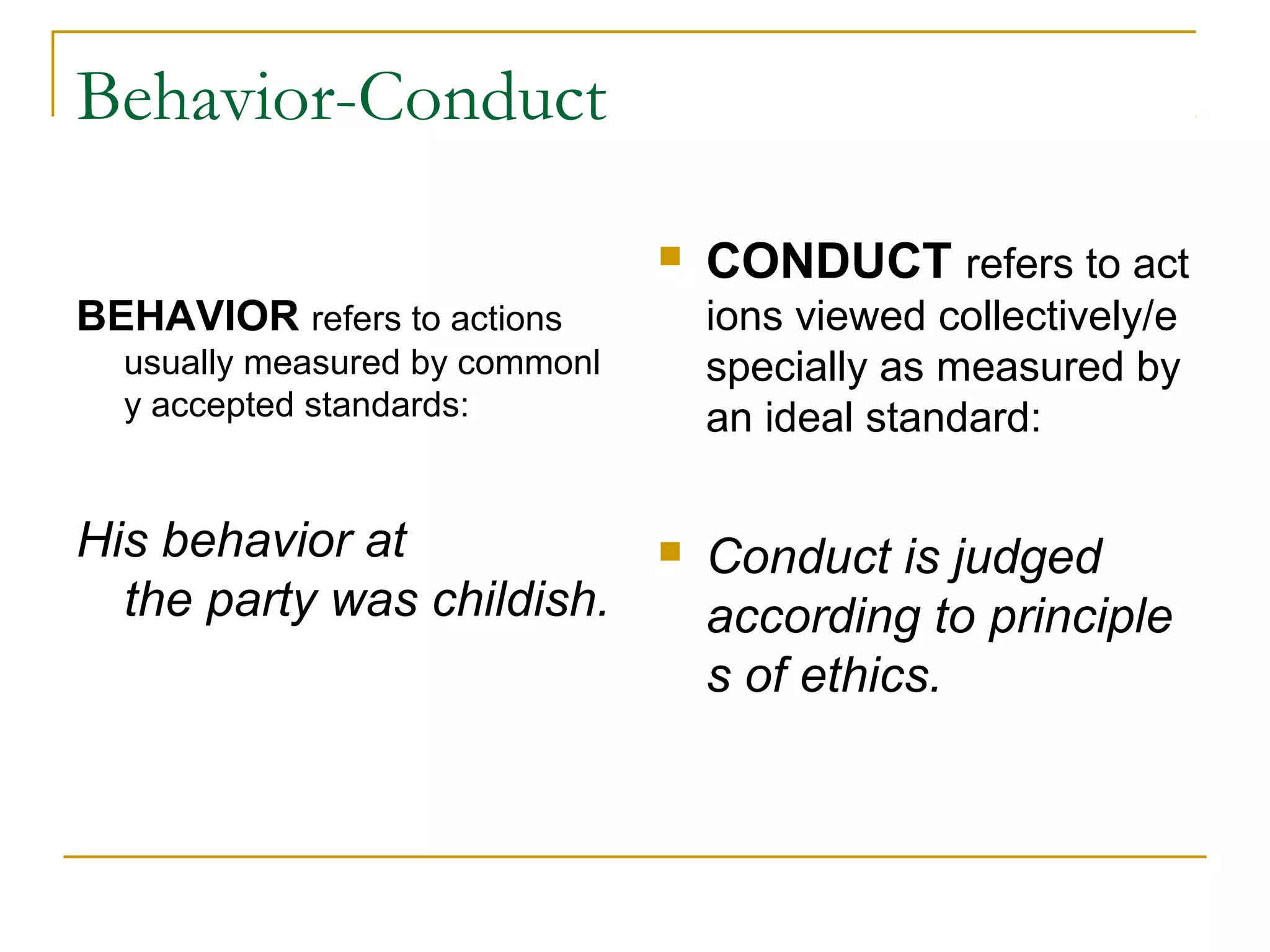 Behavior-Conduct
BEHAVIOR refers to actions
usually measured by commonl
y accepted standards:
His behavior at 
the party was childish.
 
 CONDUCT refers to act
ions viewed collectively/e
specially as measured by
an ideal standard:
 Conduct is judged 
according to principle
s of ethics. 
 