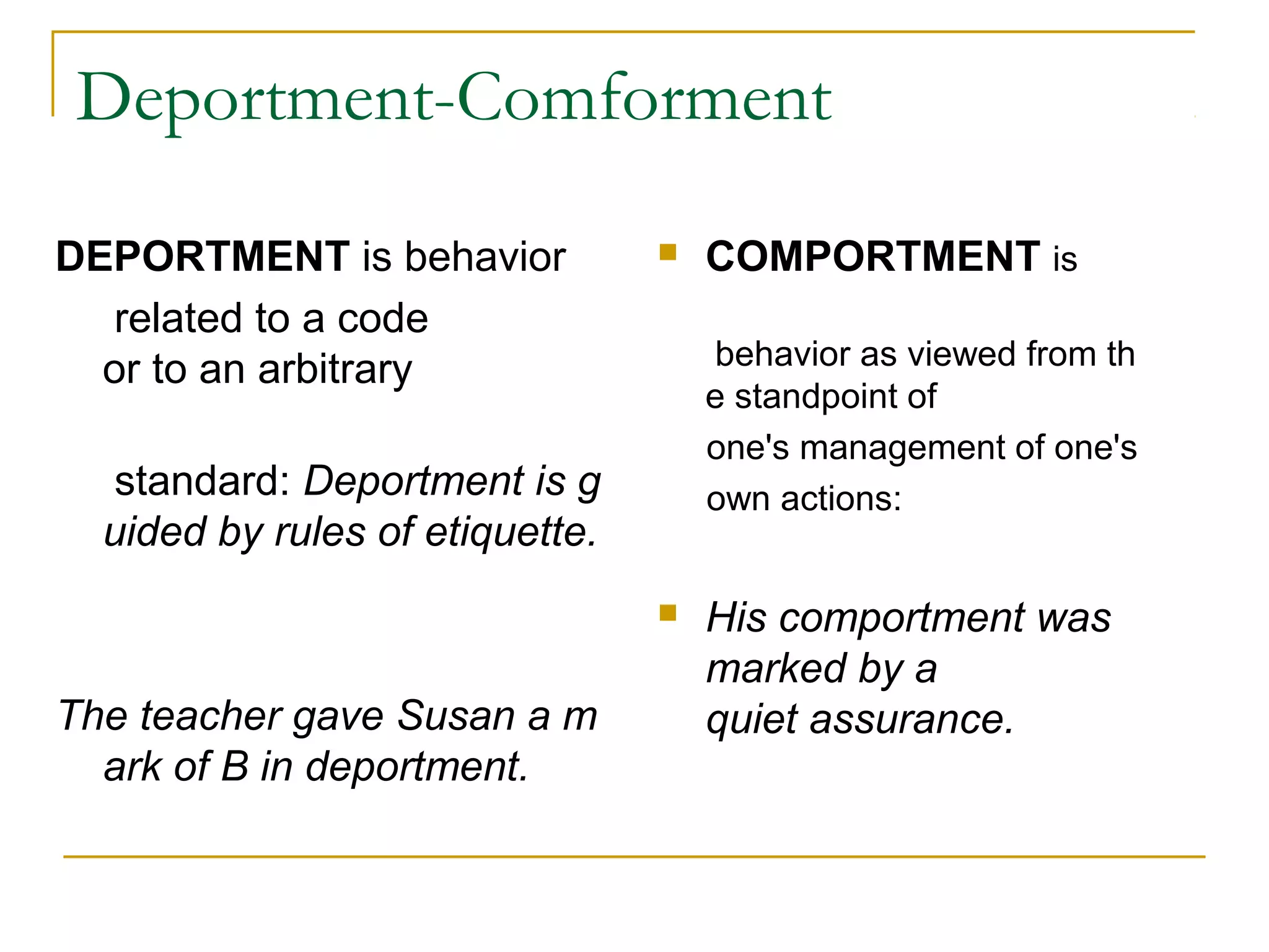 Deportment-Comforment
DEPORTMENT is behavior
related to a code
or to an arbitrary
standard: Deportment is g
uided by rules of etiquette.
 
The teacher gave Susan a m
ark of B in deportment.
 COMPORTMENT is
behavior as viewed from th
e standpoint of
one's management of one's
own actions:
 His comportment was 
marked by a 
quiet assurance.
 