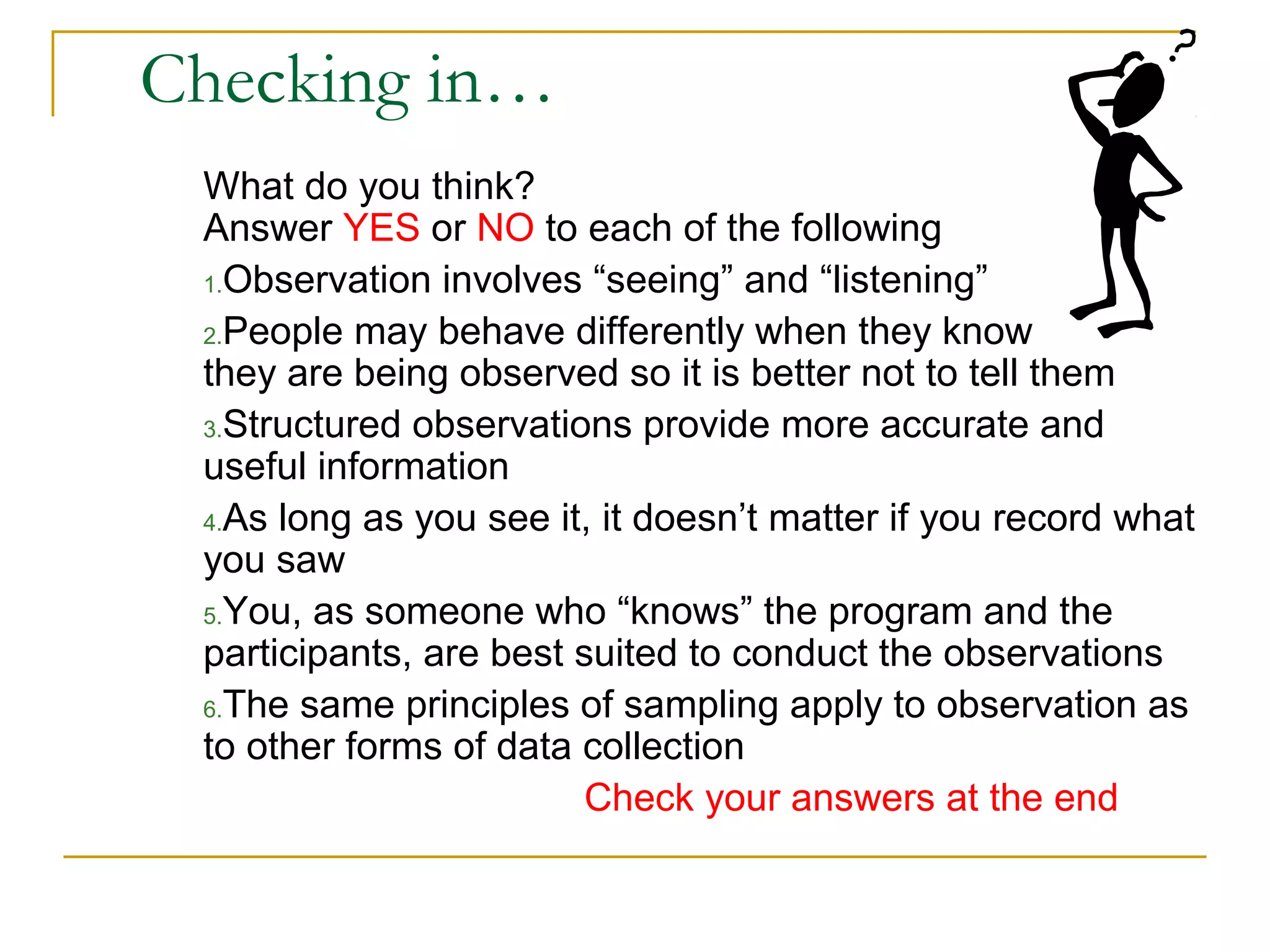 Checking in…
What do you think?
Answer YES or NO to each of the following
1.Observation involves “seeing” and “listening”
2.People may behave differently when they know
they are being observed so it is better not to tell them
3.Structured observations provide more accurate and
useful information
4.As long as you see it, it doesn’t matter if you record what
you saw
5.You, as someone who “knows” the program and the
participants, are best suited to conduct the observations
6.The same principles of sampling apply to observation as
to other forms of data collection
Check your answers at the end
 