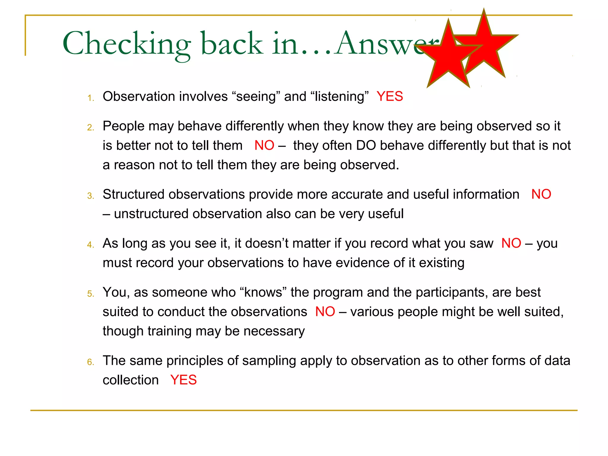 Checking back in…Answers
1. Observation involves “seeing” and “listening” YES
2. People may behave differently when they know they are being observed so it
is better not to tell them NO – they often DO behave differently but that is not
a reason not to tell them they are being observed.
3. Structured observations provide more accurate and useful information NO
– unstructured observation also can be very useful
4. As long as you see it, it doesn’t matter if you record what you saw NO – you
must record your observations to have evidence of it existing
5. You, as someone who “knows” the program and the participants, are best
suited to conduct the observations NO – various people might be well suited,
though training may be necessary
6. The same principles of sampling apply to observation as to other forms of data
collection YES
 