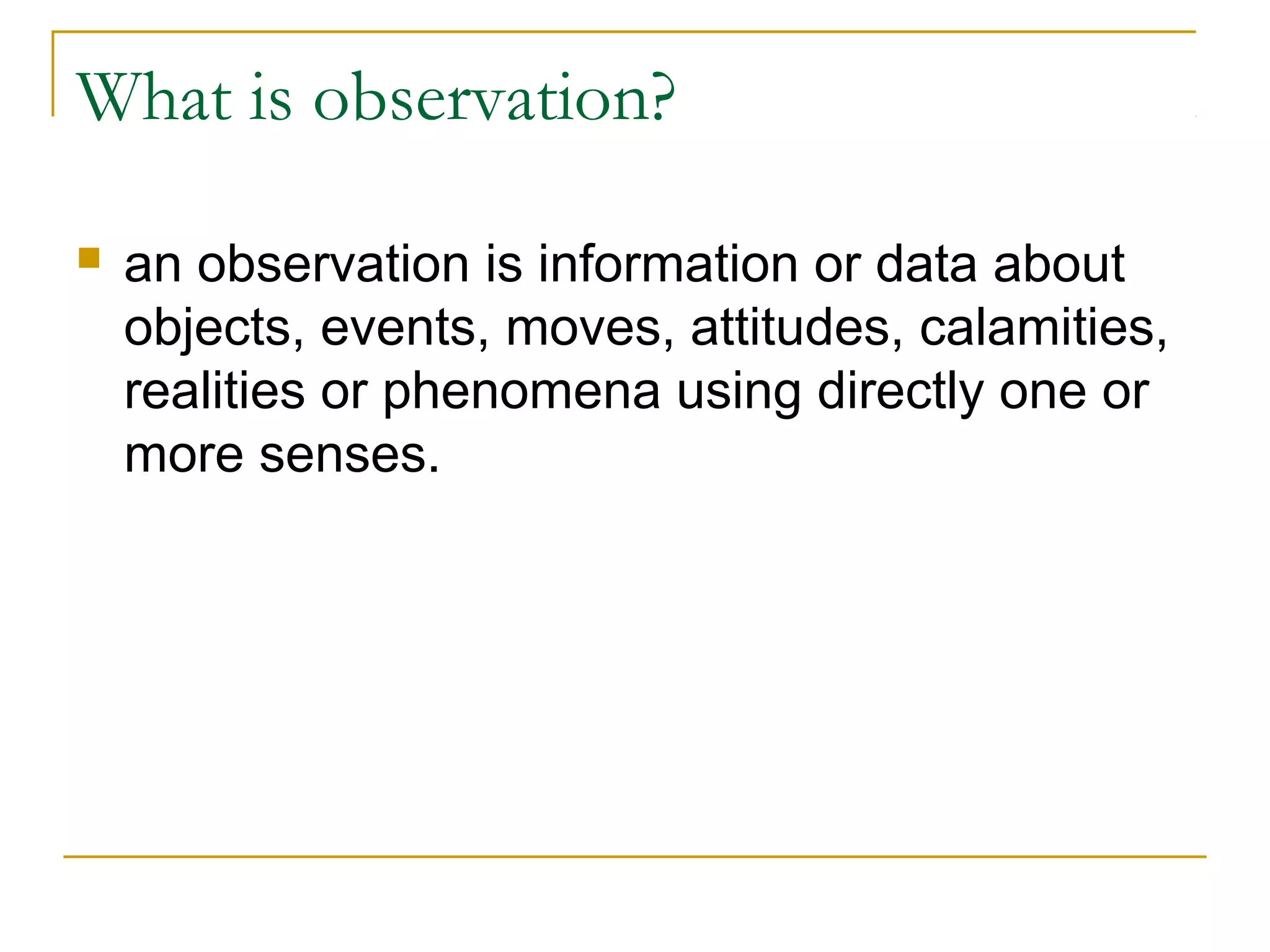 What is observation?
 an observation is information or data about
objects, events, moves, attitudes, calamities,
realities or phenomena using directly one or
more senses.
 