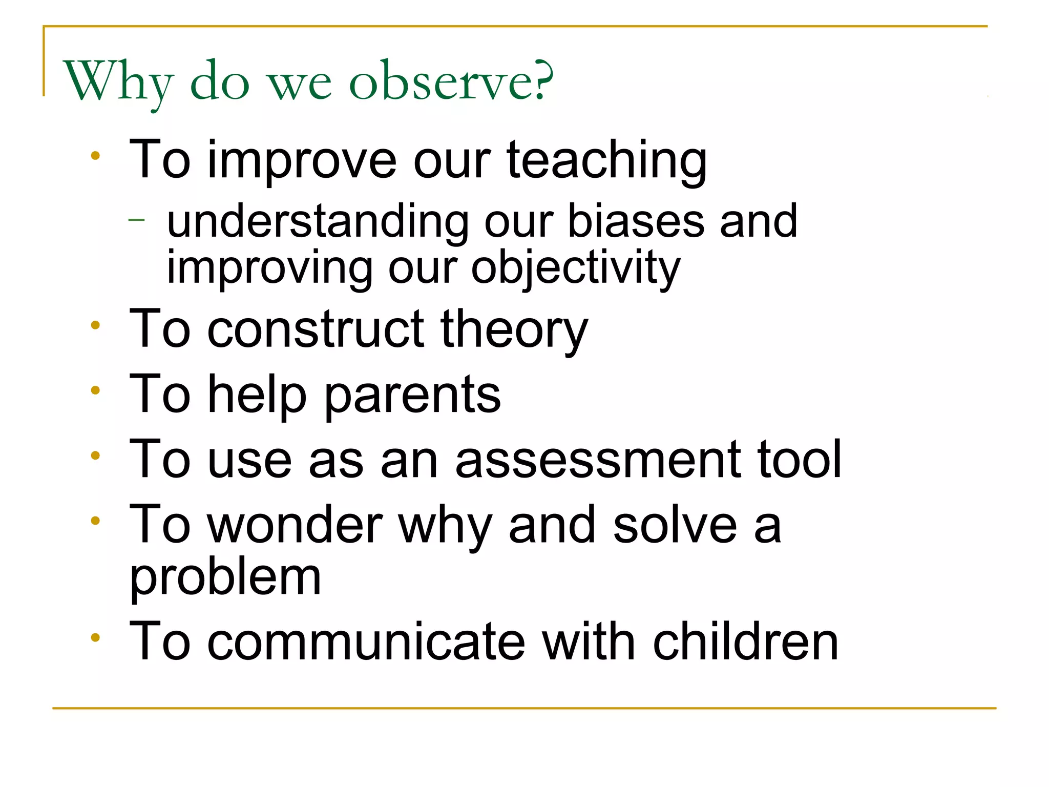 Why do we observe?
• To improve our teaching
– understanding our biases and
improving our objectivity
• To construct theory
• To help parents
• To use as an assessment tool
• To wonder why and solve a
problem
• To communicate with children
 