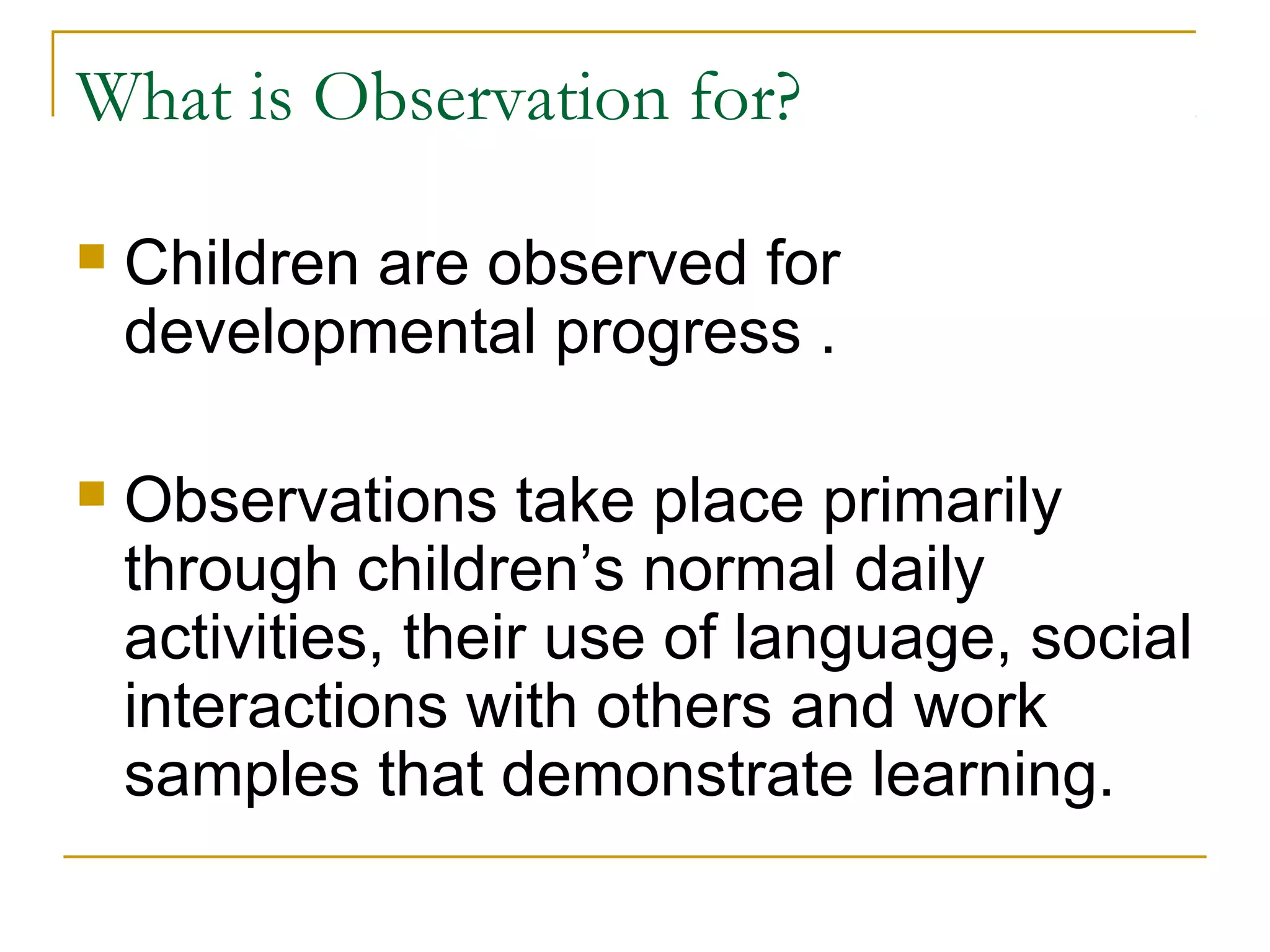 What is Observation for?
 Children are observed for
developmental progress .
 Observations take place primarily
through children’s normal daily
activities, their use of language, social
interactions with others and work
samples that demonstrate learning.
 