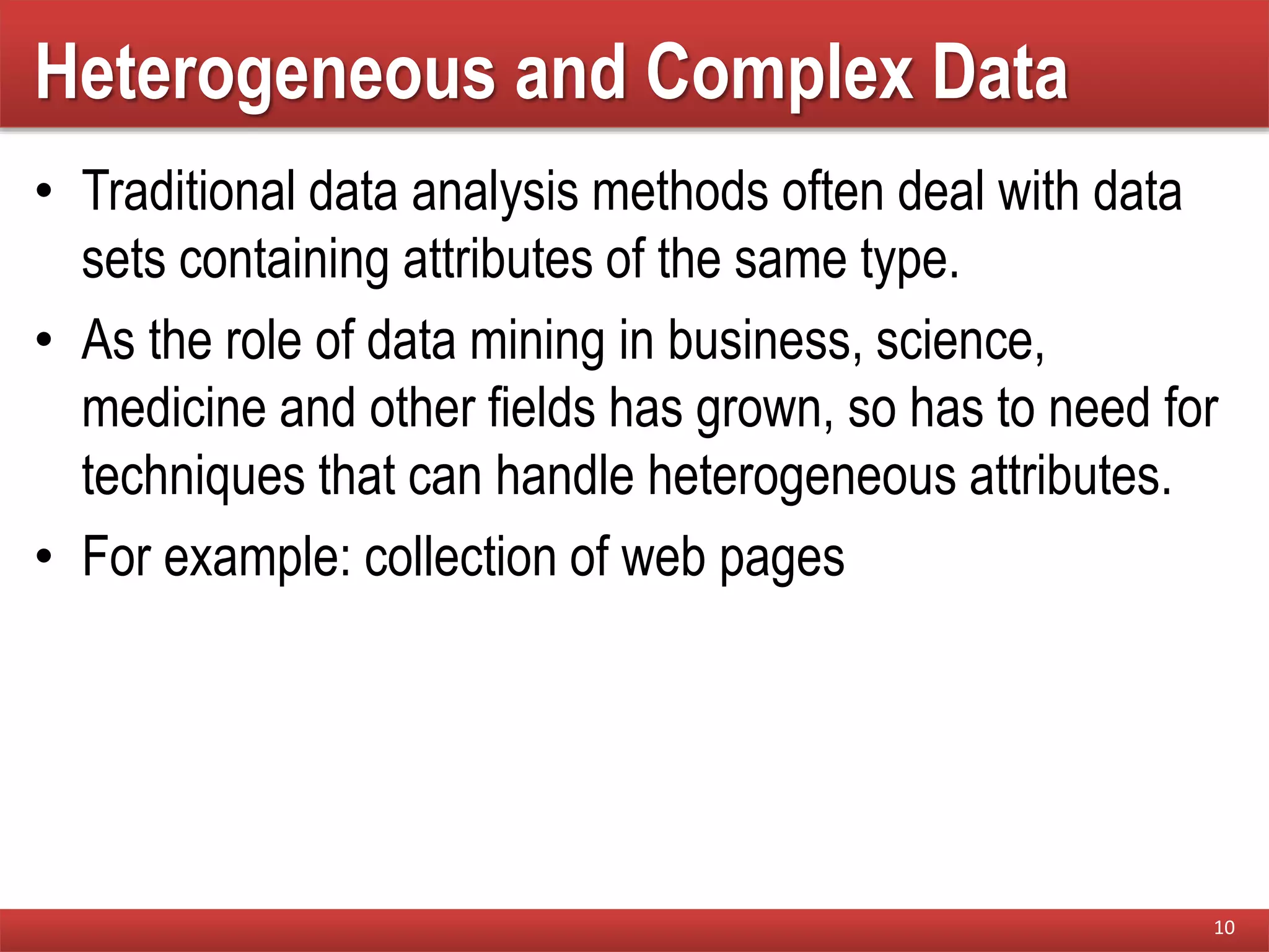 Heterogeneous and Complex Data
• Traditional data analysis methods often deal with data
sets containing attributes of the same type.
• As the role of data mining in business, science,
medicine and other fields has grown, so has to need for
techniques that can handle heterogeneous attributes.
• For example: collection of web pages
10
 