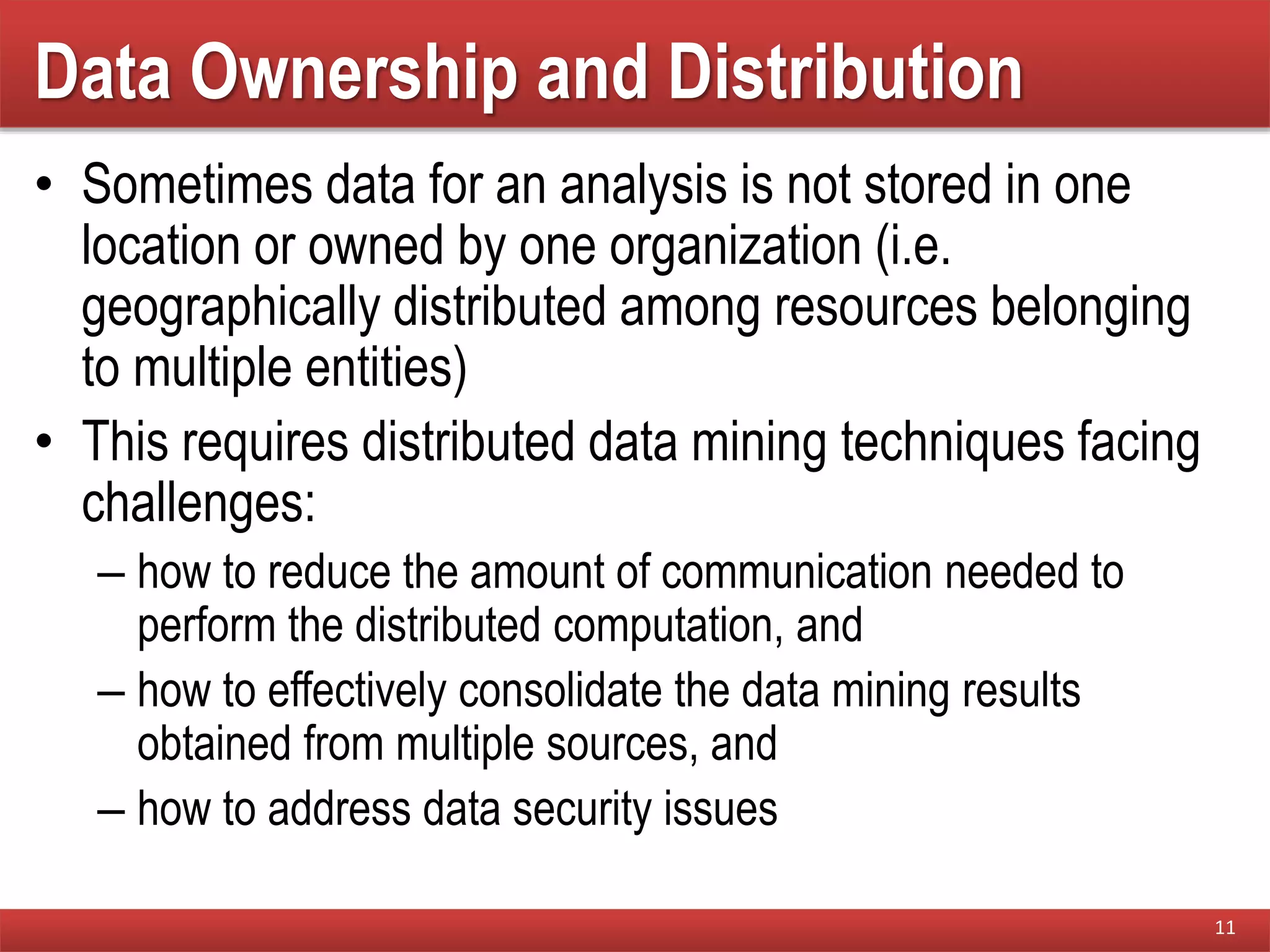 Data Ownership and Distribution
• Sometimes data for an analysis is not stored in one
location or owned by one organization (i.e.
geographically distributed among resources belonging
to multiple entities)
• This requires distributed data mining techniques facing
challenges:
– how to reduce the amount of communication needed to
perform the distributed computation, and
– how to effectively consolidate the data mining results
obtained from multiple sources, and
– how to address data security issues
11
 