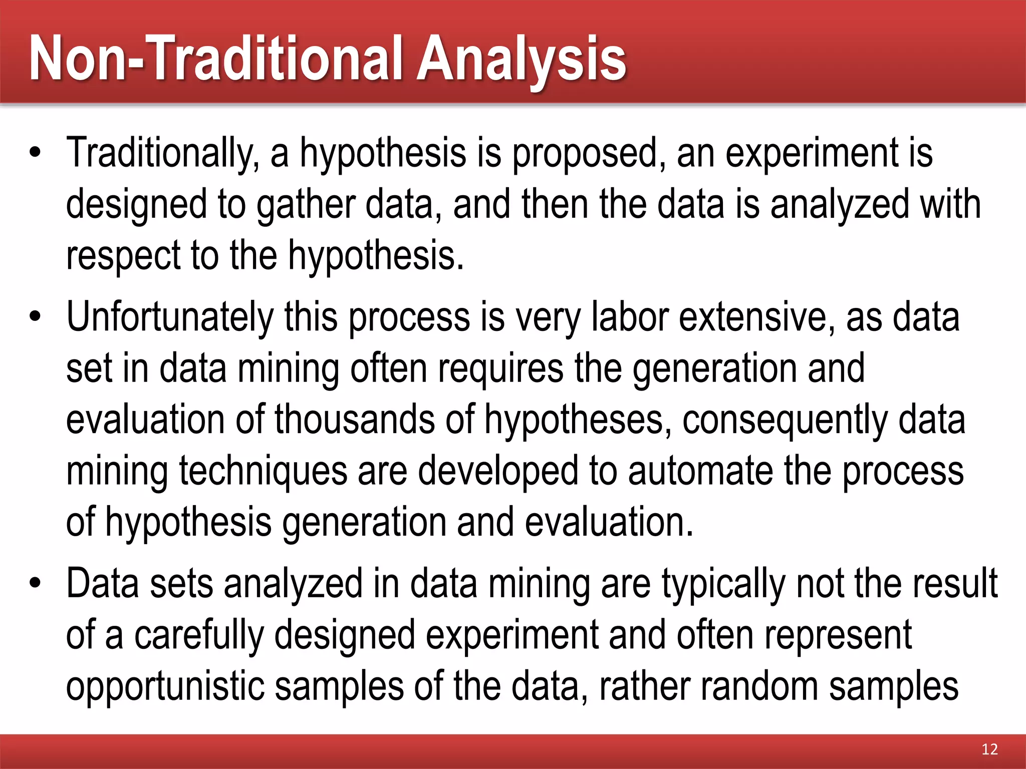 Non-Traditional Analysis
• Traditionally, a hypothesis is proposed, an experiment is
designed to gather data, and then the data is analyzed with
respect to the hypothesis.
• Unfortunately this process is very labor extensive, as data
set in data mining often requires the generation and
evaluation of thousands of hypotheses, consequently data
mining techniques are developed to automate the process
of hypothesis generation and evaluation.
• Data sets analyzed in data mining are typically not the result
of a carefully designed experiment and often represent
opportunistic samples of the data, rather random samples
12
 