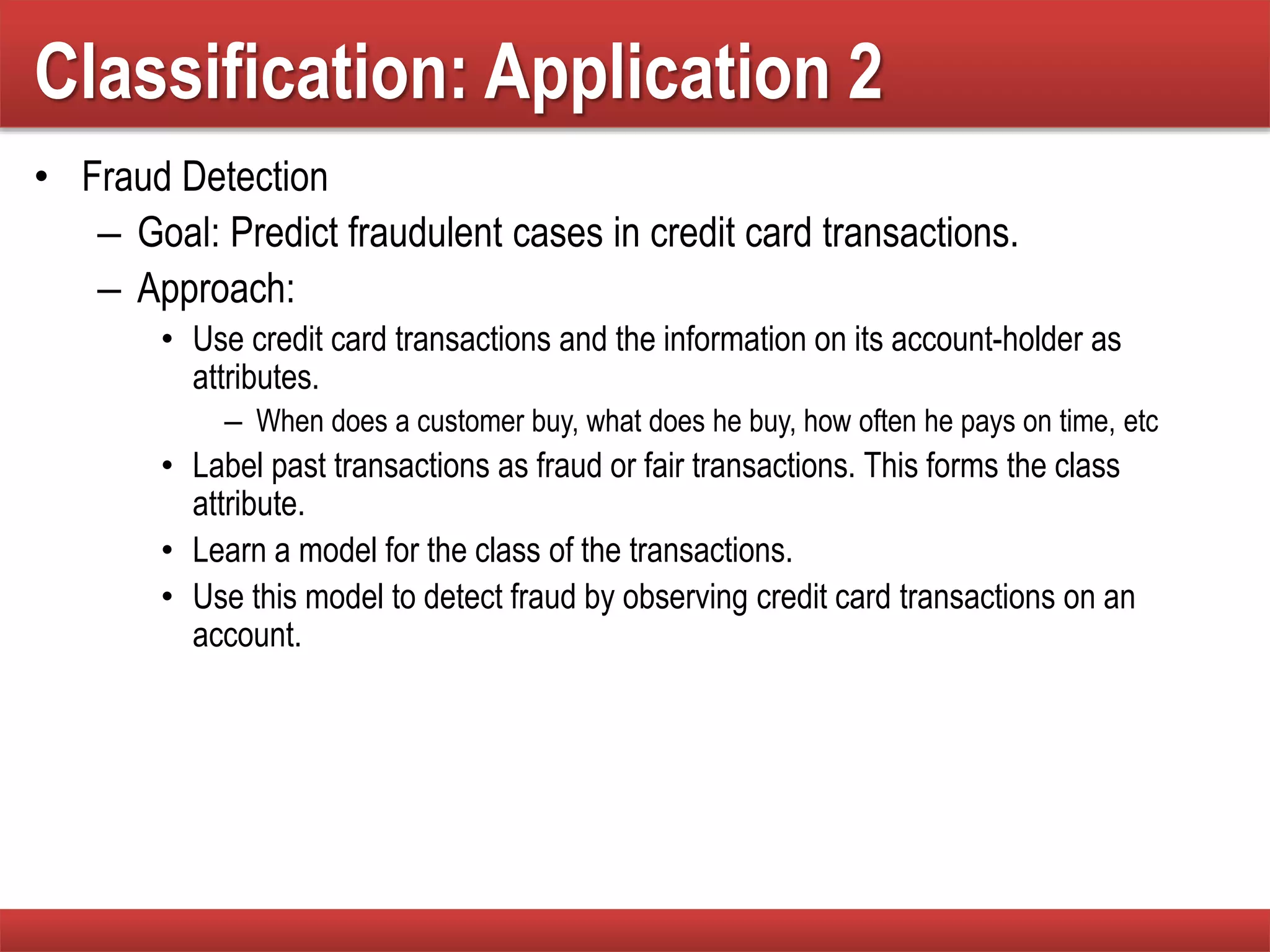 Classification: Application 2
• Fraud Detection
– Goal: Predict fraudulent cases in credit card transactions.
– Approach:
• Use credit card transactions and the information on its account-holder as
attributes.
– When does a customer buy, what does he buy, how often he pays on time, etc
• Label past transactions as fraud or fair transactions. This forms the class
attribute.
• Learn a model for the class of the transactions.
• Use this model to detect fraud by observing credit card transactions on an
account.
 