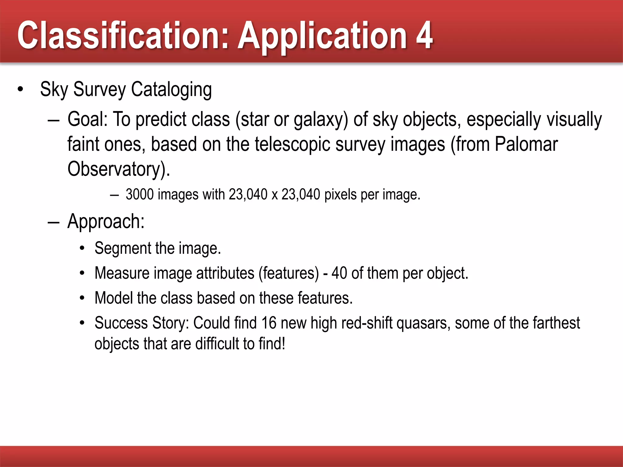 Classification: Application 4
• Sky Survey Cataloging
– Goal: To predict class (star or galaxy) of sky objects, especially visually
faint ones, based on the telescopic survey images (from Palomar
Observatory).
– 3000 images with 23,040 x 23,040 pixels per image.
– Approach:
• Segment the image.
• Measure image attributes (features) - 40 of them per object.
• Model the class based on these features.
• Success Story: Could find 16 new high red-shift quasars, some of the farthest
objects that are difficult to find!
 