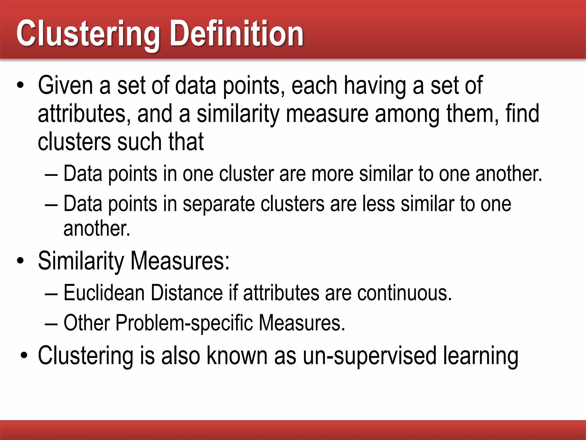Clustering Definition
• Given a set of data points, each having a set of
attributes, and a similarity measure among them, find
clusters such that
– Data points in one cluster are more similar to one another.
– Data points in separate clusters are less similar to one
another.
• Similarity Measures:
– Euclidean Distance if attributes are continuous.
– Other Problem-specific Measures.
• Clustering is also known as un-supervised learning
 