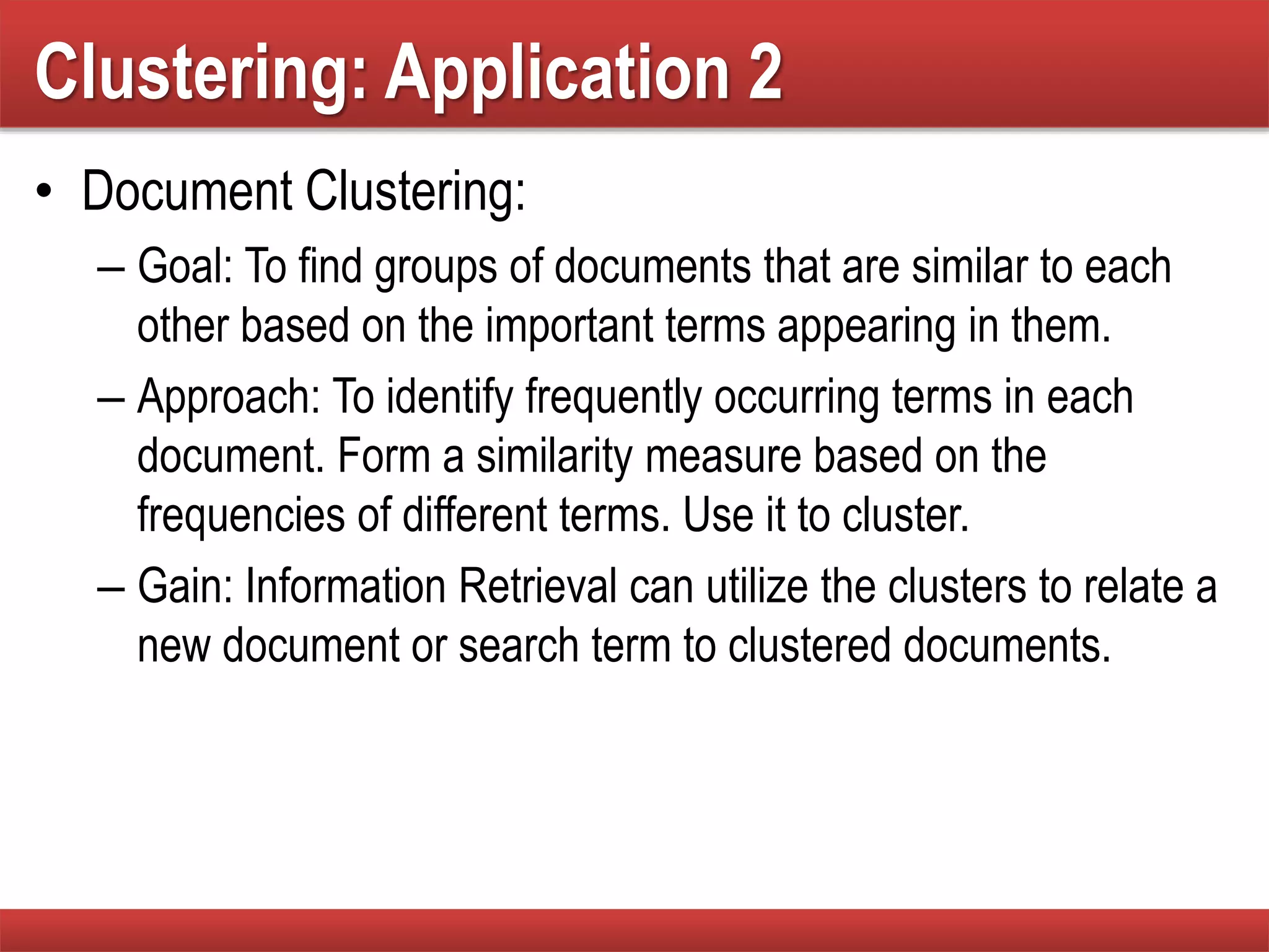 Clustering: Application 2
• Document Clustering:
– Goal: To find groups of documents that are similar to each
other based on the important terms appearing in them.
– Approach: To identify frequently occurring terms in each
document. Form a similarity measure based on the
frequencies of different terms. Use it to cluster.
– Gain: Information Retrieval can utilize the clusters to relate a
new document or search term to clustered documents.
 