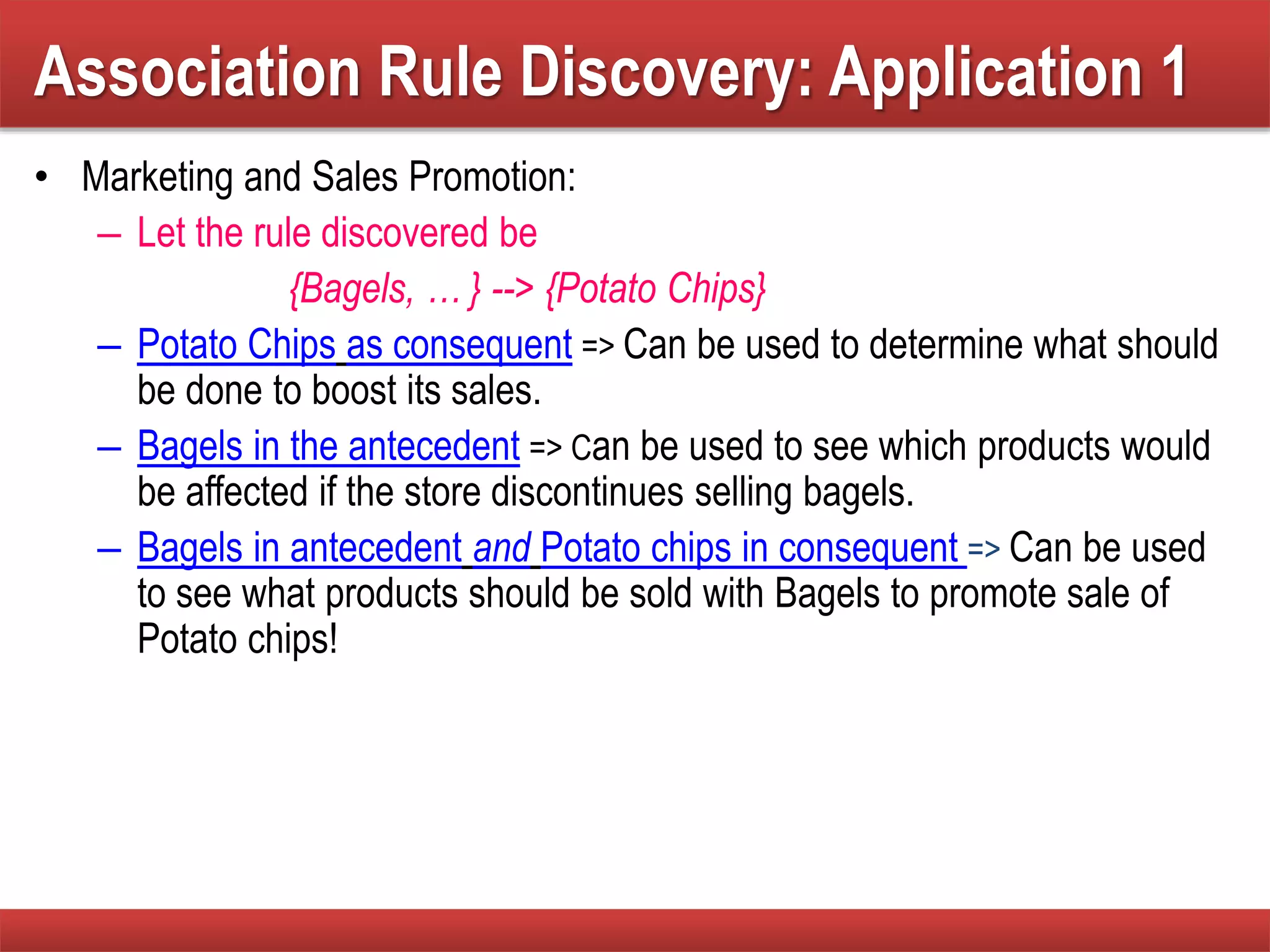 Association Rule Discovery: Application 1
• Marketing and Sales Promotion:
– Let the rule discovered be
{Bagels, … } --> {Potato Chips}
– Potato Chips as consequent => Can be used to determine what should
be done to boost its sales.
– Bagels in the antecedent => Can be used to see which products would
be affected if the store discontinues selling bagels.
– Bagels in antecedent and Potato chips in consequent => Can be used
to see what products should be sold with Bagels to promote sale of
Potato chips!
 