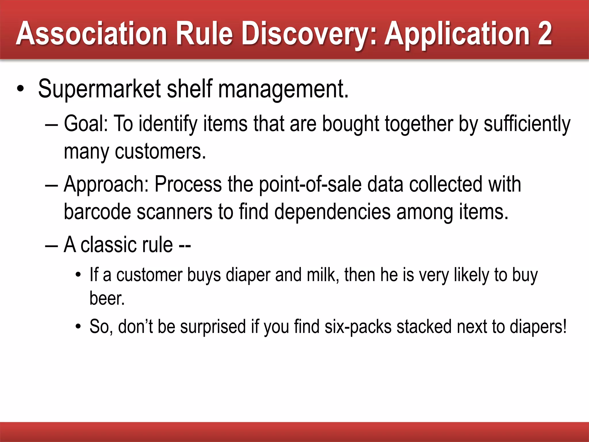 • Supermarket shelf management.
– Goal: To identify items that are bought together by sufficiently
many customers.
– Approach: Process the point-of-sale data collected with
barcode scanners to find dependencies among items.
– A classic rule --
• If a customer buys diaper and milk, then he is very likely to buy
beer.
• So, don’t be surprised if you find six-packs stacked next to diapers!
Association Rule Discovery: Application 2
 