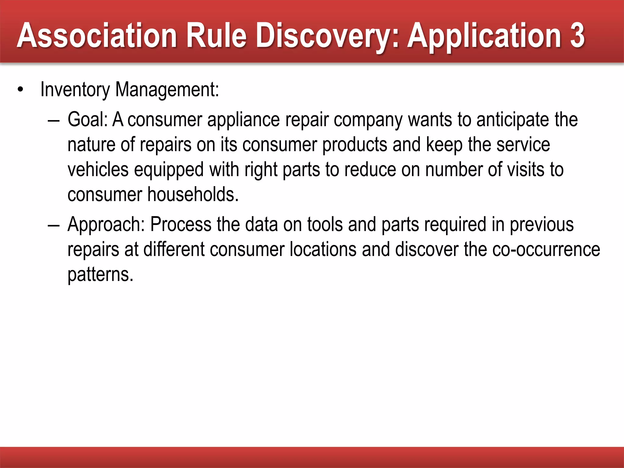 • Inventory Management:
– Goal: A consumer appliance repair company wants to anticipate the
nature of repairs on its consumer products and keep the service
vehicles equipped with right parts to reduce on number of visits to
consumer households.
– Approach: Process the data on tools and parts required in previous
repairs at different consumer locations and discover the co-occurrence
patterns.
Association Rule Discovery: Application 3
 