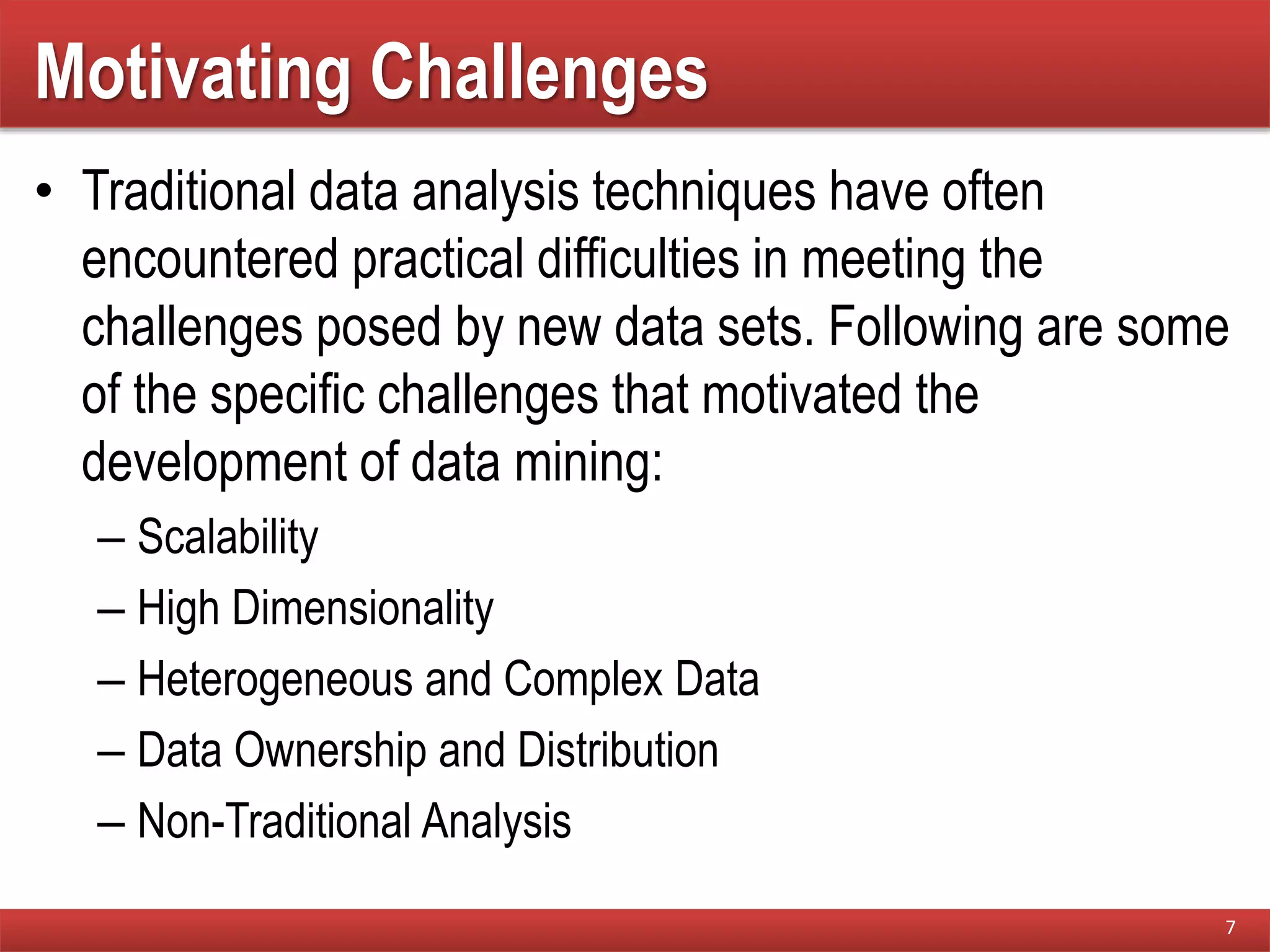 Motivating Challenges
• Traditional data analysis techniques have often
encountered practical difficulties in meeting the
challenges posed by new data sets. Following are some
of the specific challenges that motivated the
development of data mining:
– Scalability
– High Dimensionality
– Heterogeneous and Complex Data
– Data Ownership and Distribution
– Non-Traditional Analysis
7
 
