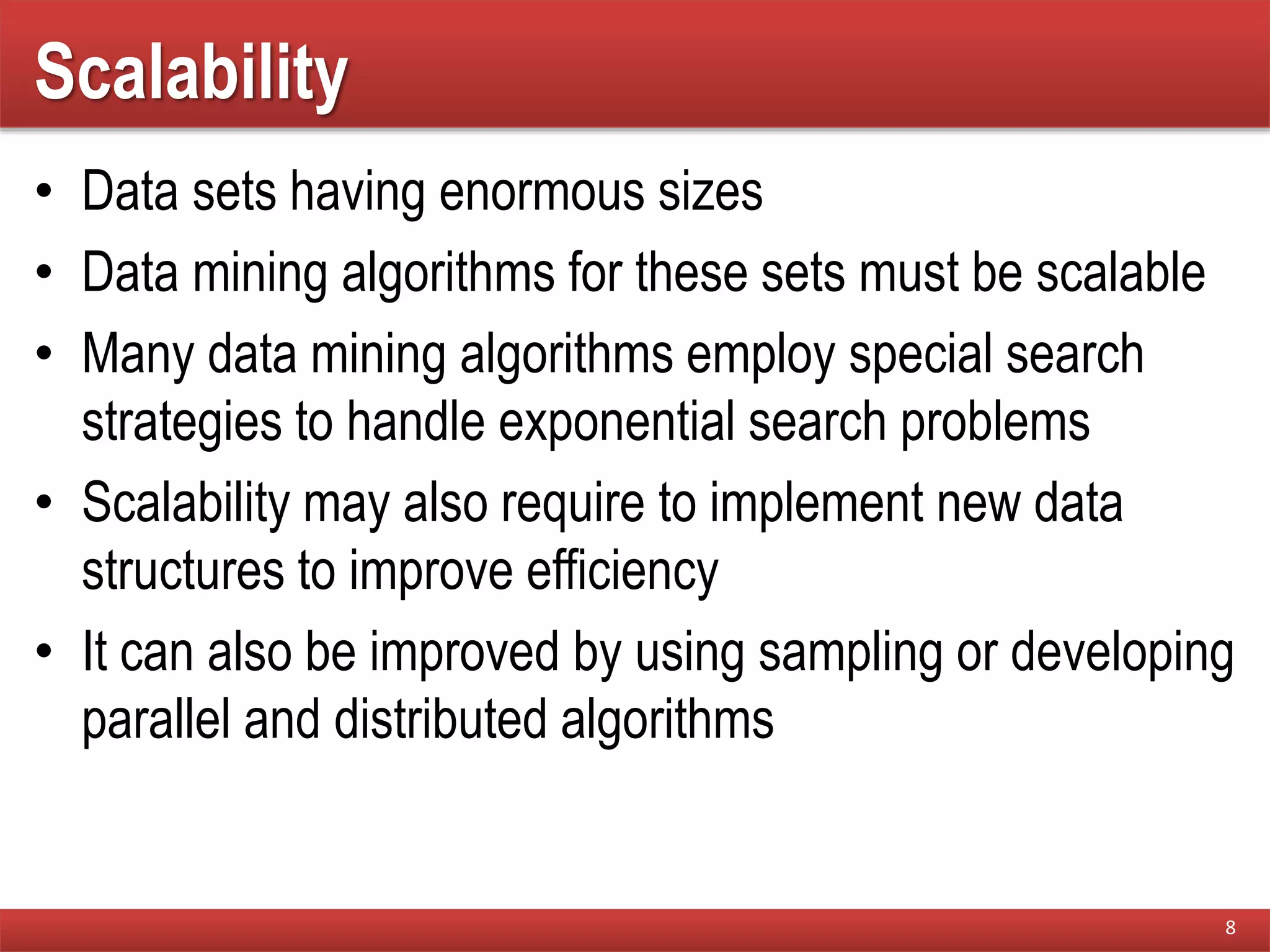 Scalability
• Data sets having enormous sizes
• Data mining algorithms for these sets must be scalable
• Many data mining algorithms employ special search
strategies to handle exponential search problems
• Scalability may also require to implement new data
structures to improve efficiency
• It can also be improved by using sampling or developing
parallel and distributed algorithms
8
 