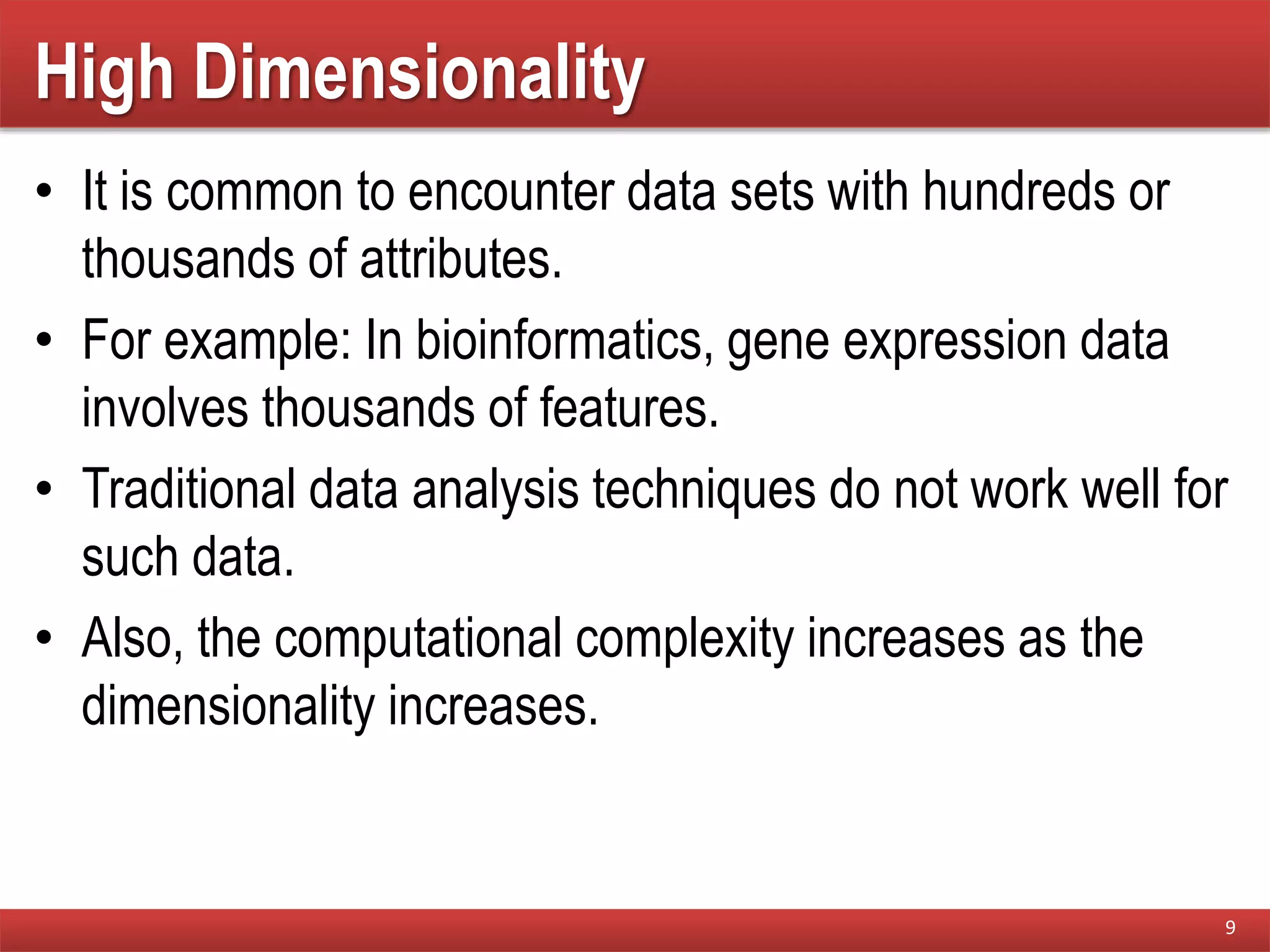 High Dimensionality
• It is common to encounter data sets with hundreds or
thousands of attributes.
• For example: In bioinformatics, gene expression data
involves thousands of features.
• Traditional data analysis techniques do not work well for
such data.
• Also, the computational complexity increases as the
dimensionality increases.
9
 