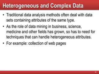 Heterogeneous and Complex Data
• Traditional data analysis methods often deal with data
sets containing attributes of the same type.
• As the role of data mining in business, science,
medicine and other fields has grown, so has to need for
techniques that can handle heterogeneous attributes.
• For example: collection of web pages
10
 