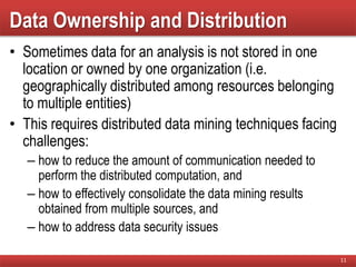Data Ownership and Distribution
• Sometimes data for an analysis is not stored in one
location or owned by one organization (i.e.
geographically distributed among resources belonging
to multiple entities)
• This requires distributed data mining techniques facing
challenges:
– how to reduce the amount of communication needed to
perform the distributed computation, and
– how to effectively consolidate the data mining results
obtained from multiple sources, and
– how to address data security issues
11
 