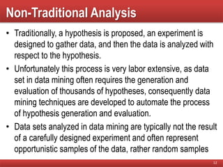 Non-Traditional Analysis
• Traditionally, a hypothesis is proposed, an experiment is
designed to gather data, and then the data is analyzed with
respect to the hypothesis.
• Unfortunately this process is very labor extensive, as data
set in data mining often requires the generation and
evaluation of thousands of hypotheses, consequently data
mining techniques are developed to automate the process
of hypothesis generation and evaluation.
• Data sets analyzed in data mining are typically not the result
of a carefully designed experiment and often represent
opportunistic samples of the data, rather random samples
12
 