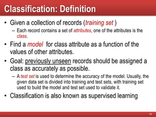 Classification: Definition
• Given a collection of records (training set )
– Each record contains a set of attributes, one of the attributes is the
class.
• Find a model for class attribute as a function of the
values of other attributes.
• Goal: previously unseen records should be assigned a
class as accurately as possible.
– A test set is used to determine the accuracy of the model. Usually, the
given data set is divided into training and test sets, with training set
used to build the model and test set used to validate it.
• Classification is also known as supervised learning
16
 