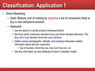 Classification: Application 1
• Direct Marketing
– Goal: Reduce cost of mailing by targeting a set of consumers likely to
buy a new cell-phone product.
– Approach:
• Use the data for a similar product introduced before.
• We know which customers decided to buy and which decided otherwise. This
{buy, don’t buy} decision forms the class attribute.
• Collect various demographic, lifestyle, and company-interaction related
information about all such customers.
– Type of business, where they stay, how much they earn, etc.
• Use this information as input attributes to learn a classifier model.
 