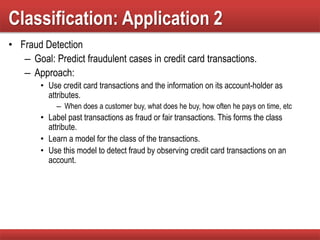 Classification: Application 2
• Fraud Detection
– Goal: Predict fraudulent cases in credit card transactions.
– Approach:
• Use credit card transactions and the information on its account-holder as
attributes.
– When does a customer buy, what does he buy, how often he pays on time, etc
• Label past transactions as fraud or fair transactions. This forms the class
attribute.
• Learn a model for the class of the transactions.
• Use this model to detect fraud by observing credit card transactions on an
account.
 