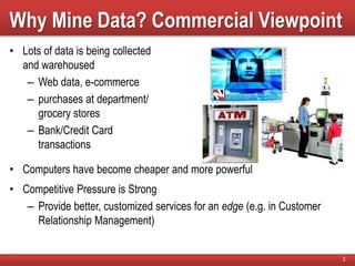 Why Mine Data? Commercial Viewpoint
• Lots of data is being collected
and warehoused
– Web data, e-commerce
– purchases at department/
grocery stores
– Bank/Credit Card
transactions
• Computers have become cheaper and more powerful
• Competitive Pressure is Strong
– Provide better, customized services for an edge (e.g. in Customer
Relationship Management)
2
 