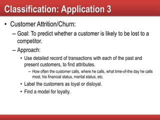 Classification: Application 3
• Customer Attrition/Churn:
– Goal: To predict whether a customer is likely to be lost to a
competitor.
– Approach:
• Use detailed record of transactions with each of the past and
present customers, to find attributes.
– How often the customer calls, where he calls, what time-of-the day he calls
most, his financial status, marital status, etc.
• Label the customers as loyal or disloyal.
• Find a model for loyalty.
 