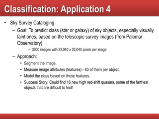 Classification: Application 4
• Sky Survey Cataloging
– Goal: To predict class (star or galaxy) of sky objects, especially visually
faint ones, based on the telescopic survey images (from Palomar
Observatory).
– 3000 images with 23,040 x 23,040 pixels per image.
– Approach:
• Segment the image.
• Measure image attributes (features) - 40 of them per object.
• Model the class based on these features.
• Success Story: Could find 16 new high red-shift quasars, some of the farthest
objects that are difficult to find!
 