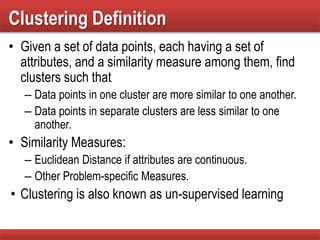 Clustering Definition
• Given a set of data points, each having a set of
attributes, and a similarity measure among them, find
clusters such that
– Data points in one cluster are more similar to one another.
– Data points in separate clusters are less similar to one
another.
• Similarity Measures:
– Euclidean Distance if attributes are continuous.
– Other Problem-specific Measures.
• Clustering is also known as un-supervised learning
 