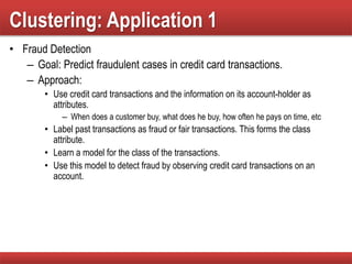 Clustering: Application 1
• Fraud Detection
– Goal: Predict fraudulent cases in credit card transactions.
– Approach:
• Use credit card transactions and the information on its account-holder as
attributes.
– When does a customer buy, what does he buy, how often he pays on time, etc
• Label past transactions as fraud or fair transactions. This forms the class
attribute.
• Learn a model for the class of the transactions.
• Use this model to detect fraud by observing credit card transactions on an
account.
 